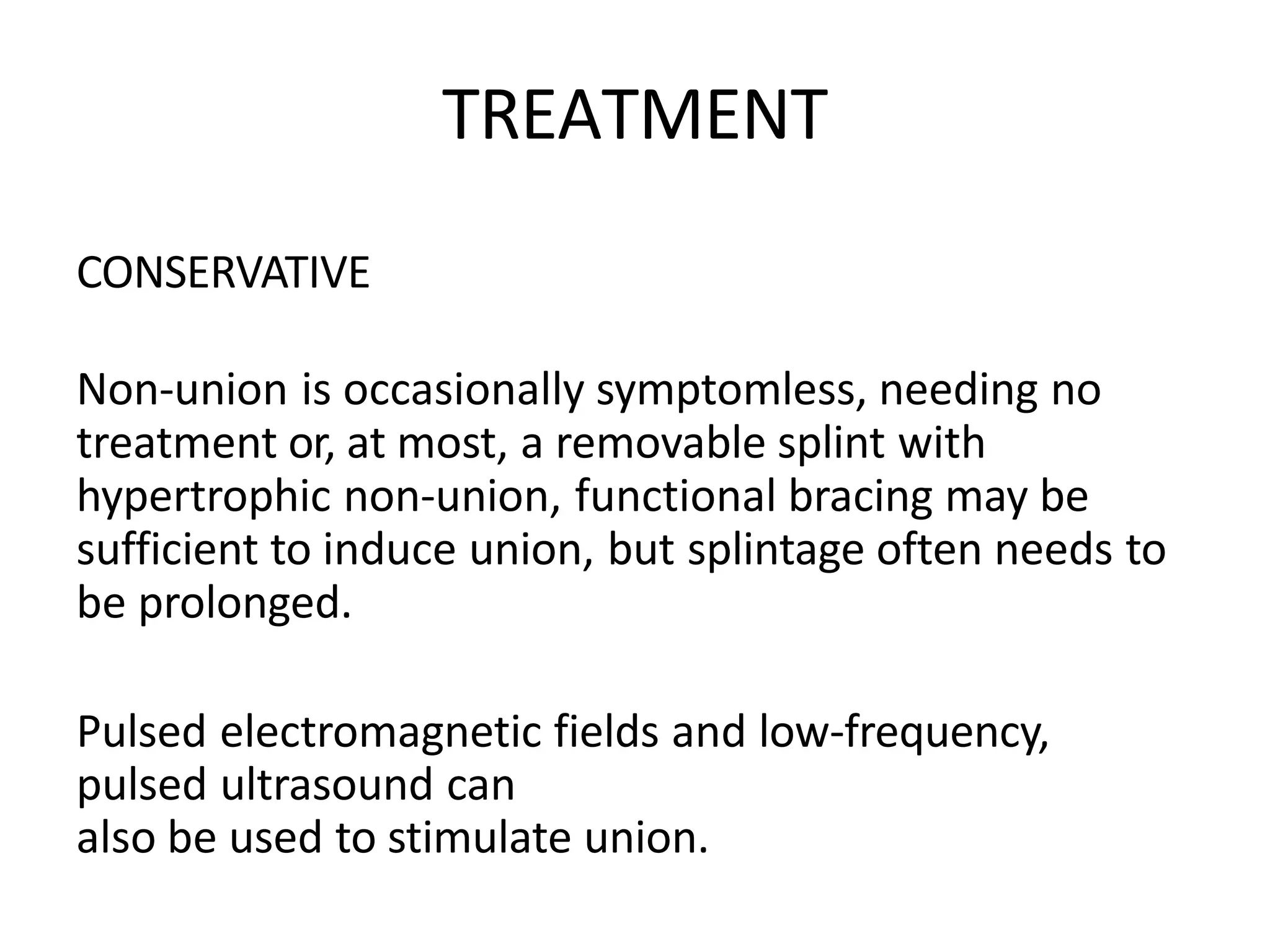 TREATMENT
CONSERVATIVE
Non-union is occasionally symptomless, needing no
treatment or, at most, a removable splint with
hypertrophic non-union, functional bracing may be
sufficient to induce union, but splintage often needs to
be prolonged.
Pulsed electromagnetic fields and low-frequency,
pulsed ultrasound can
also be used to stimulate union.
 