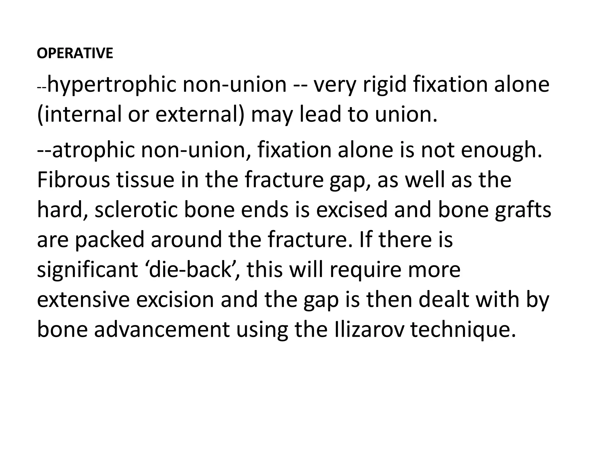 OPERATIVE
--hypertrophic non-union -- very rigid fixation alone
(internal or external) may lead to union.
--atrophic non-union, fixation alone is not enough.
Fibrous tissue in the fracture gap, as well as the
hard, sclerotic bone ends is excised and bone grafts
are packed around the fracture. If there is
significant ‘die-back’, this will require more
extensive excision and the gap is then dealt with by
bone advancement using the Ilizarov technique.
 