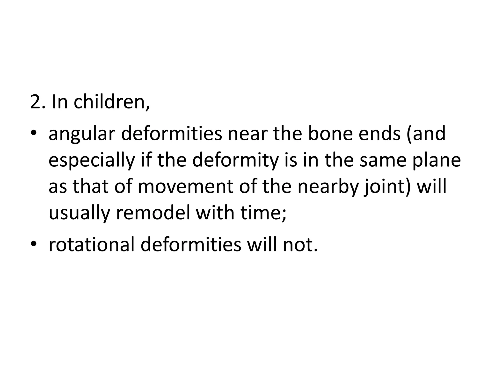 2. In children,
• angular deformities near the bone ends (and
especially if the deformity is in the same plane
as that of movement of the nearby joint) will
usually remodel with time;
• rotational deformities will not.
 