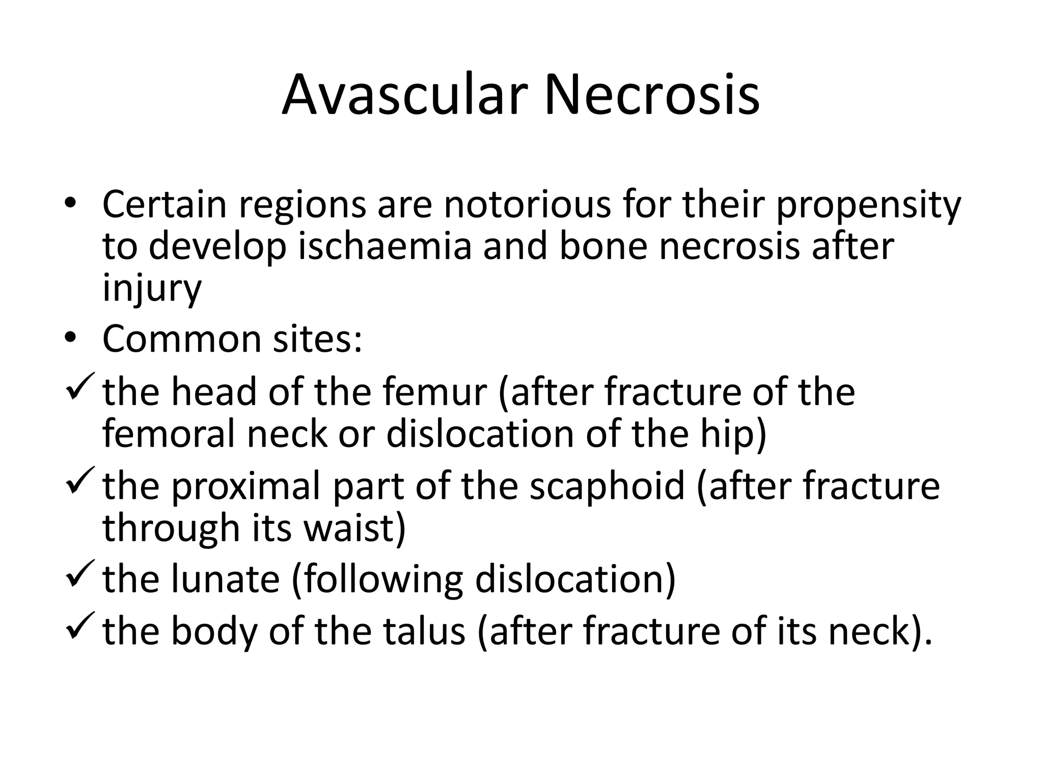 Avascular Necrosis
• Certain regions are notorious for their propensity
to develop ischaemia and bone necrosis after
injury
• Common sites:
the head of the femur (after fracture of the
femoral neck or dislocation of the hip)
the proximal part of the scaphoid (after fracture
through its waist)
the lunate (following dislocation)
the body of the talus (after fracture of its neck).
 