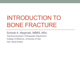 INTRODUCTION TO
BONE FRACTURE
Suheab A. Maghrabi, MBBS, MSc.
Teaching Assistant, Orthopaedic Department,
College of Medicine, University of Hail,
Hail, Saudi Arabia.
 