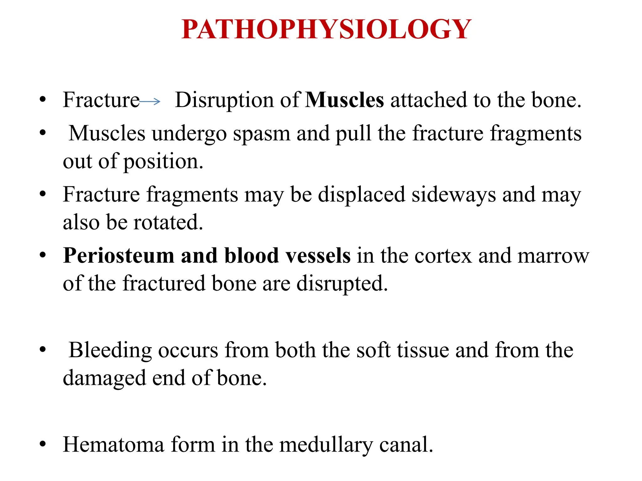 PATHOPHYSIOLOGY
• Fracture Disruption of Muscles attached to the bone.
• Muscles undergo spasm and pull the fracture fragments
out of position.
• Fracture fragments may be displaced sideways and may
also be rotated.
• Periosteum and blood vessels in the cortex and marrow
of the fractured bone are disrupted.
• Bleeding occurs from both the soft tissue and from the
damaged end of bone.
• Hematoma form in the medullary canal.
 