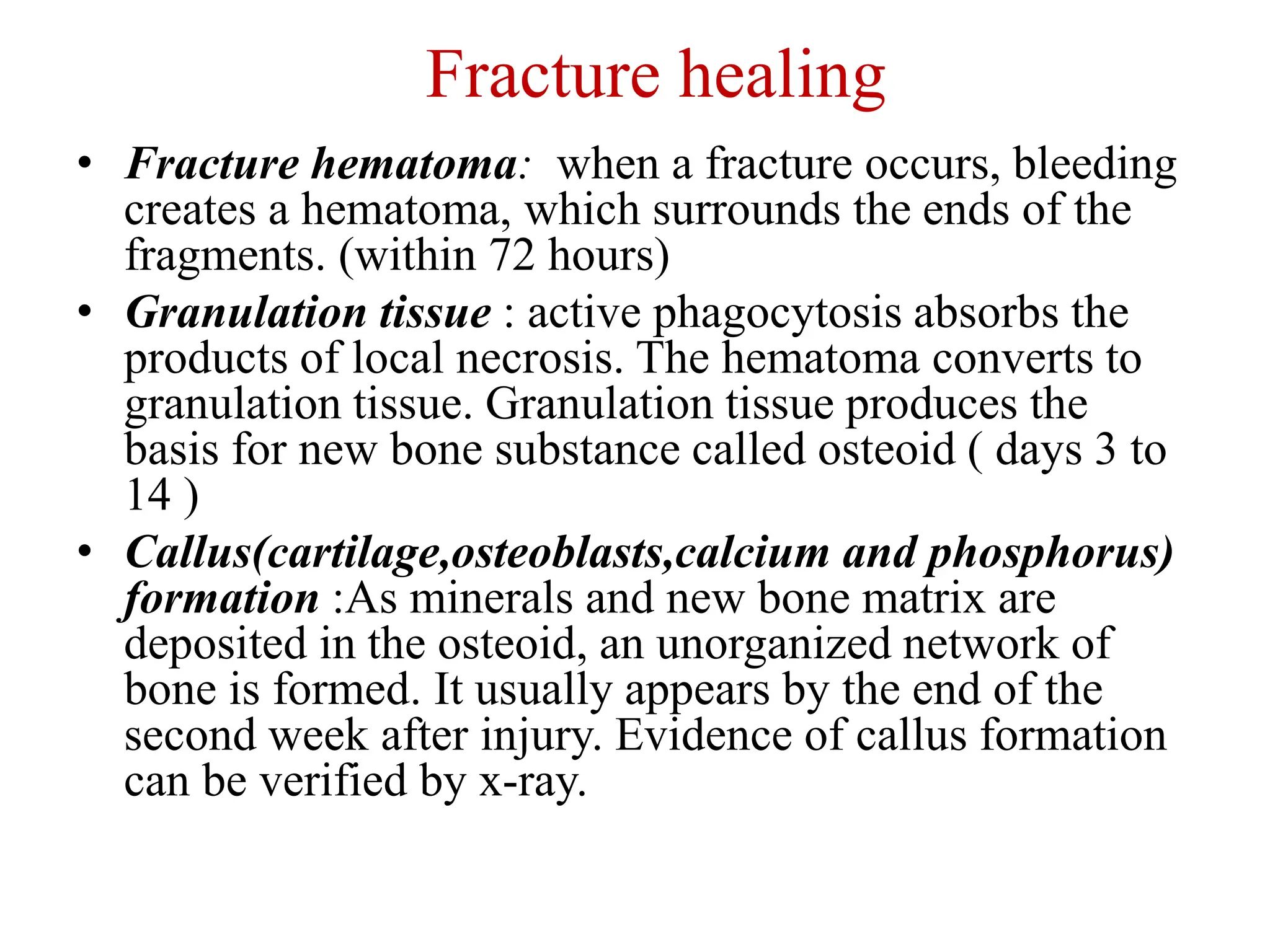 Fracture healing
• Fracture hematoma: when a fracture occurs, bleeding
creates a hematoma, which surrounds the ends of the
fragments. (within 72 hours)
• Granulation tissue : active phagocytosis absorbs the
products of local necrosis. The hematoma converts to
granulation tissue. Granulation tissue produces the
basis for new bone substance called osteoid ( days 3 to
14 )
• Callus(cartilage,osteoblasts,calcium and phosphorus)
formation :As minerals and new bone matrix are
deposited in the osteoid, an unorganized network of
bone is formed. It usually appears by the end of the
second week after injury. Evidence of callus formation
can be verified by x-ray.
 