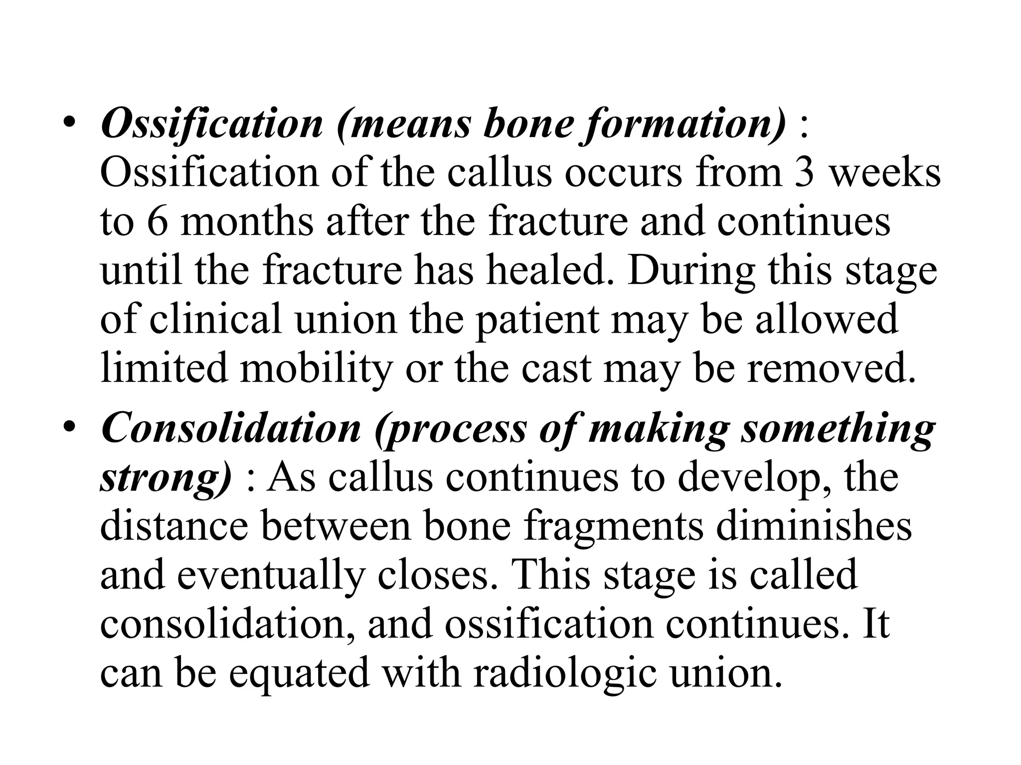 • Ossification (means bone formation) :
Ossification of the callus occurs from 3 weeks
to 6 months after the fracture and continues
until the fracture has healed. During this stage
of clinical union the patient may be allowed
limited mobility or the cast may be removed.
• Consolidation (process of making something
strong) : As callus continues to develop, the
distance between bone fragments diminishes
and eventually closes. This stage is called
consolidation, and ossification continues. It
can be equated with radiologic union.
 