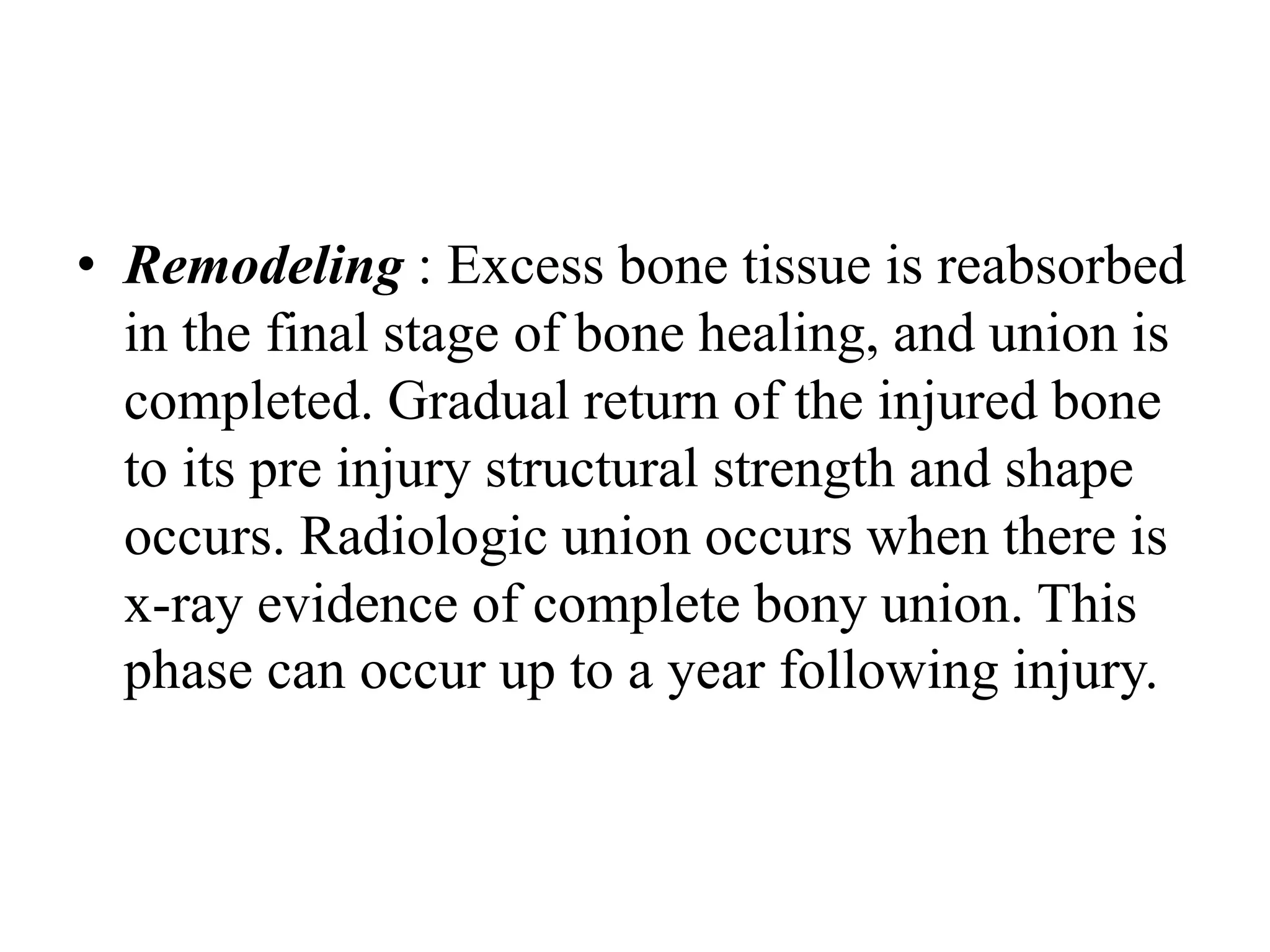 • Remodeling : Excess bone tissue is reabsorbed
in the final stage of bone healing, and union is
completed. Gradual return of the injured bone
to its pre injury structural strength and shape
occurs. Radiologic union occurs when there is
x-ray evidence of complete bony union. This
phase can occur up to a year following injury.
 