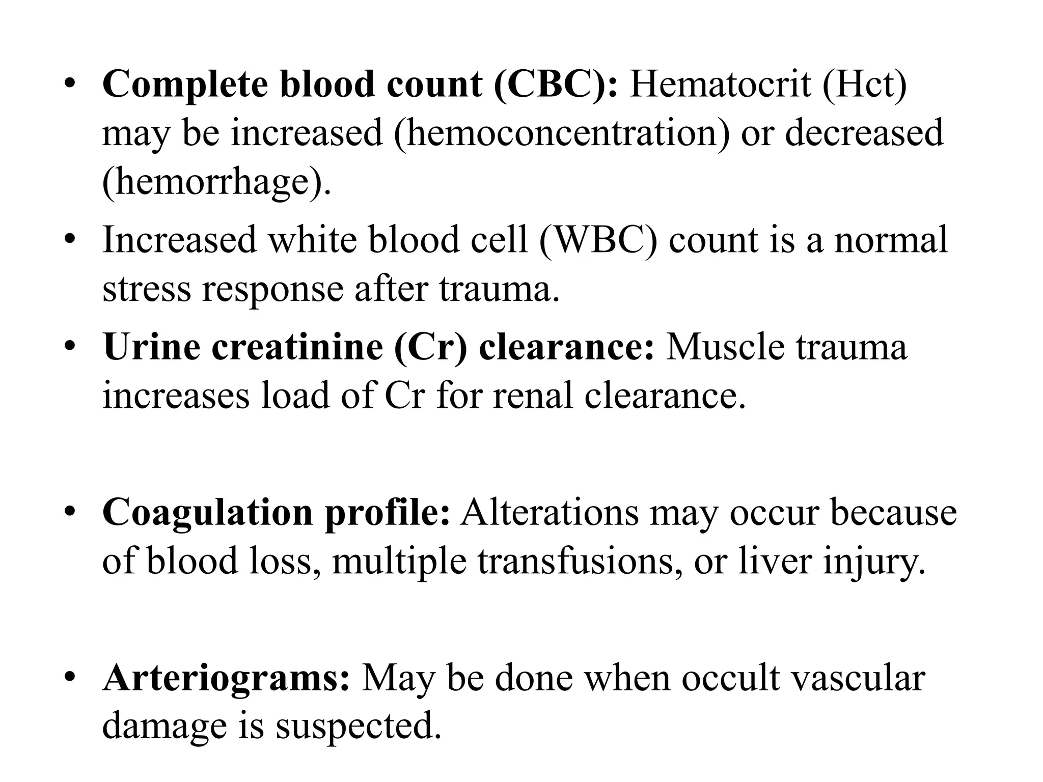 • Complete blood count (CBC): Hematocrit (Hct)
may be increased (hemoconcentration) or decreased
(hemorrhage).
• Increased white blood cell (WBC) count is a normal
stress response after trauma.
• Urine creatinine (Cr) clearance: Muscle trauma
increases load of Cr for renal clearance.
• Coagulation profile: Alterations may occur because
of blood loss, multiple transfusions, or liver injury.
• Arteriograms: May be done when occult vascular
damage is suspected.
 