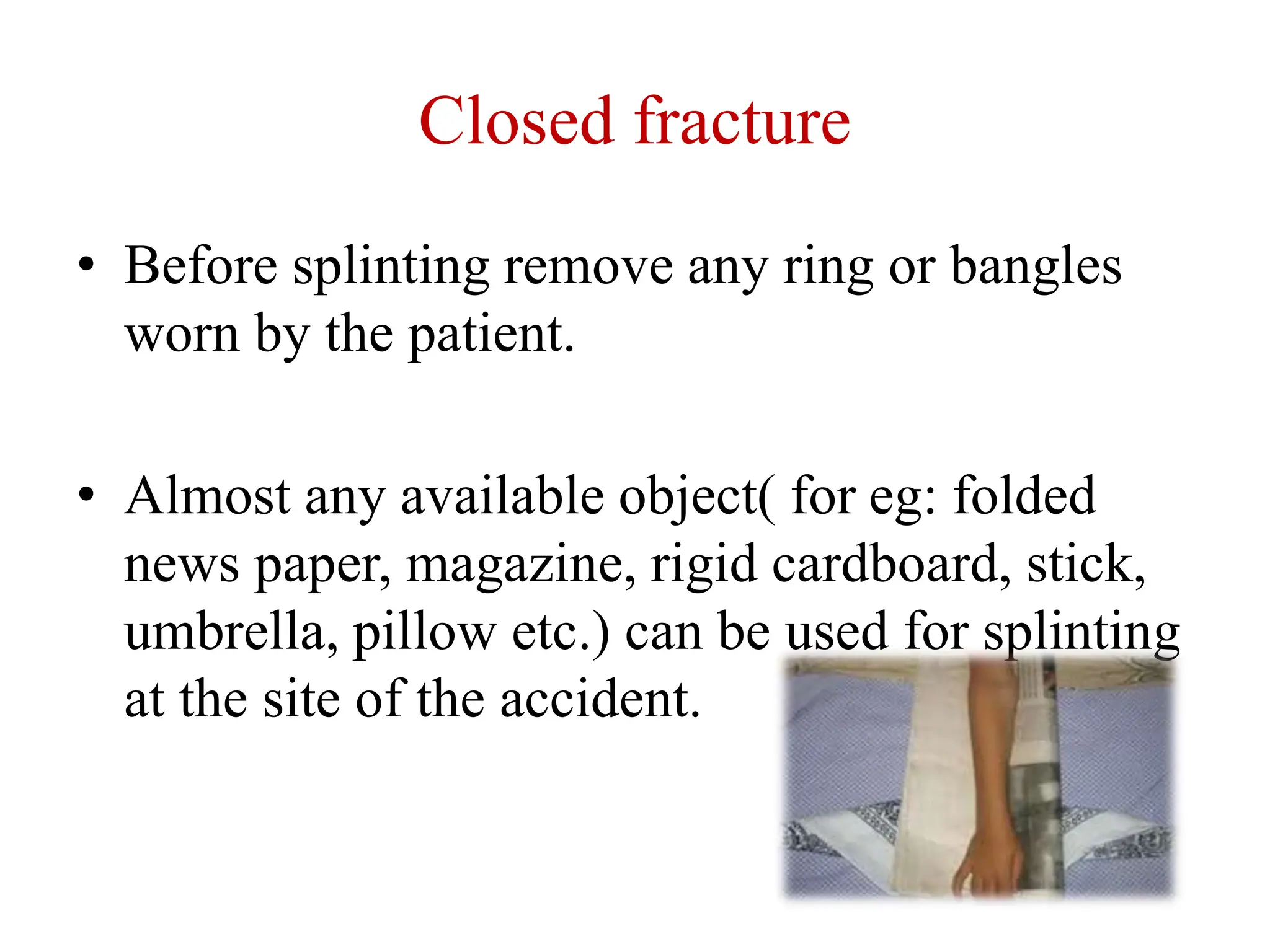 Closed fracture
• Before splinting remove any ring or bangles
worn by the patient.
• Almost any available object( for eg: folded
news paper, magazine, rigid cardboard, stick,
umbrella, pillow etc.) can be used for splinting
at the site of the accident.
 