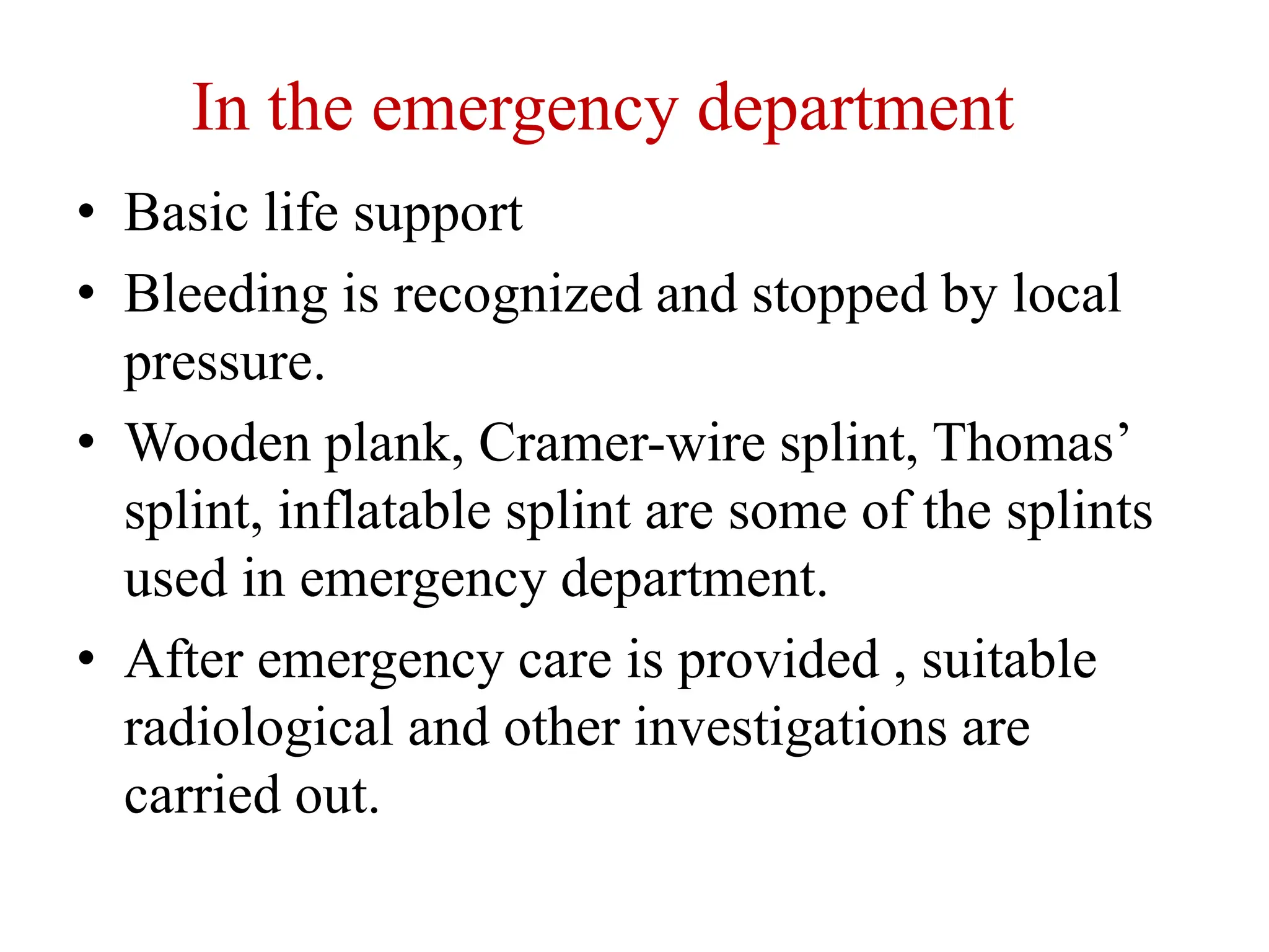 In the emergency department
• Basic life support
• Bleeding is recognized and stopped by local
pressure.
• Wooden plank, Cramer-wire splint, Thomas’
splint, inflatable splint are some of the splints
used in emergency department.
• After emergency care is provided , suitable
radiological and other investigations are
carried out.
 