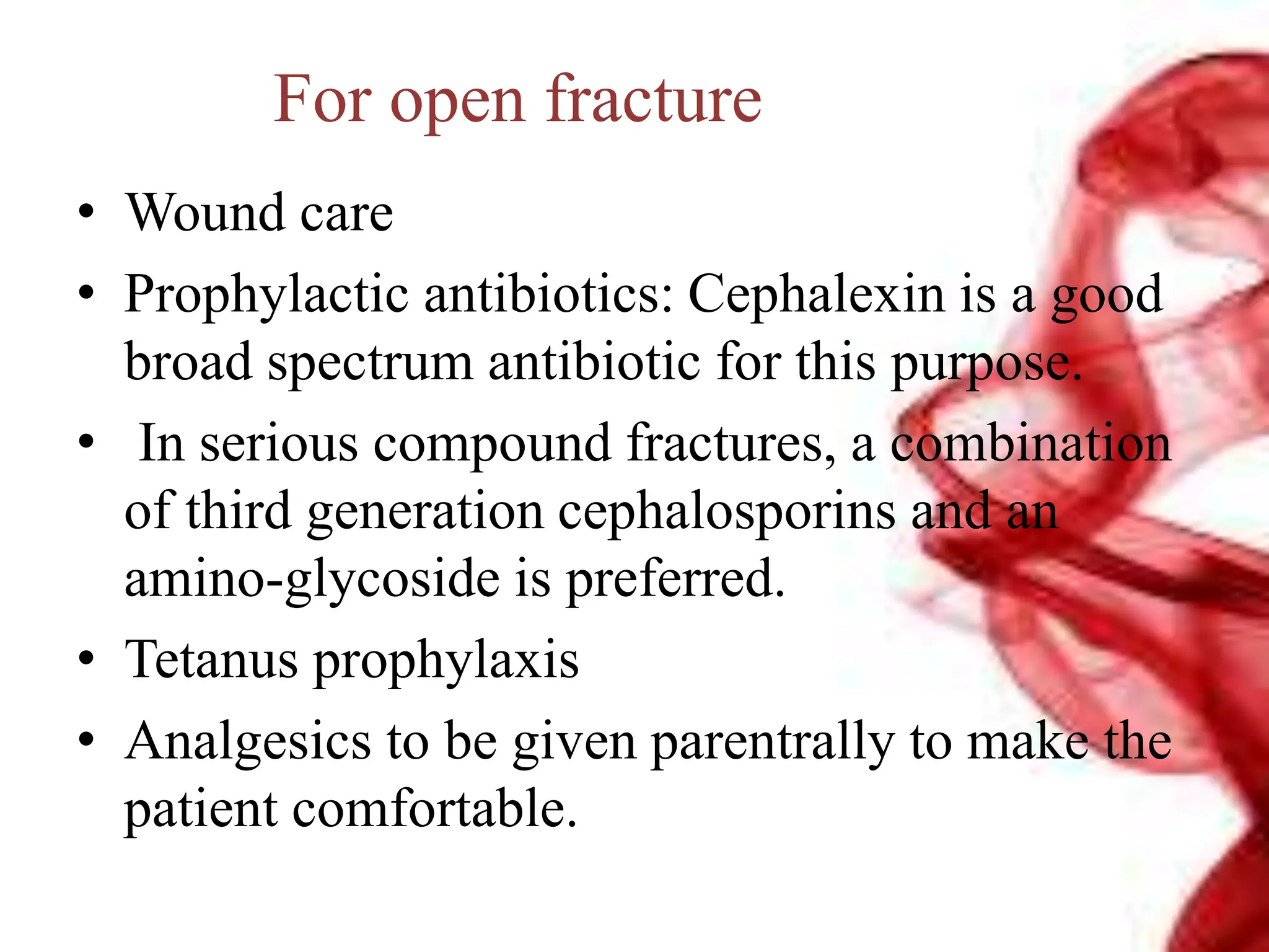 For open fracture
• Wound care
• Prophylactic antibiotics: Cephalexin is a good
broad spectrum antibiotic for this purpose.
• In serious compound fractures, a combination
of third generation cephalosporins and an
amino-glycoside is preferred.
• Tetanus prophylaxis
• Analgesics to be given parentrally to make the
patient comfortable.
 