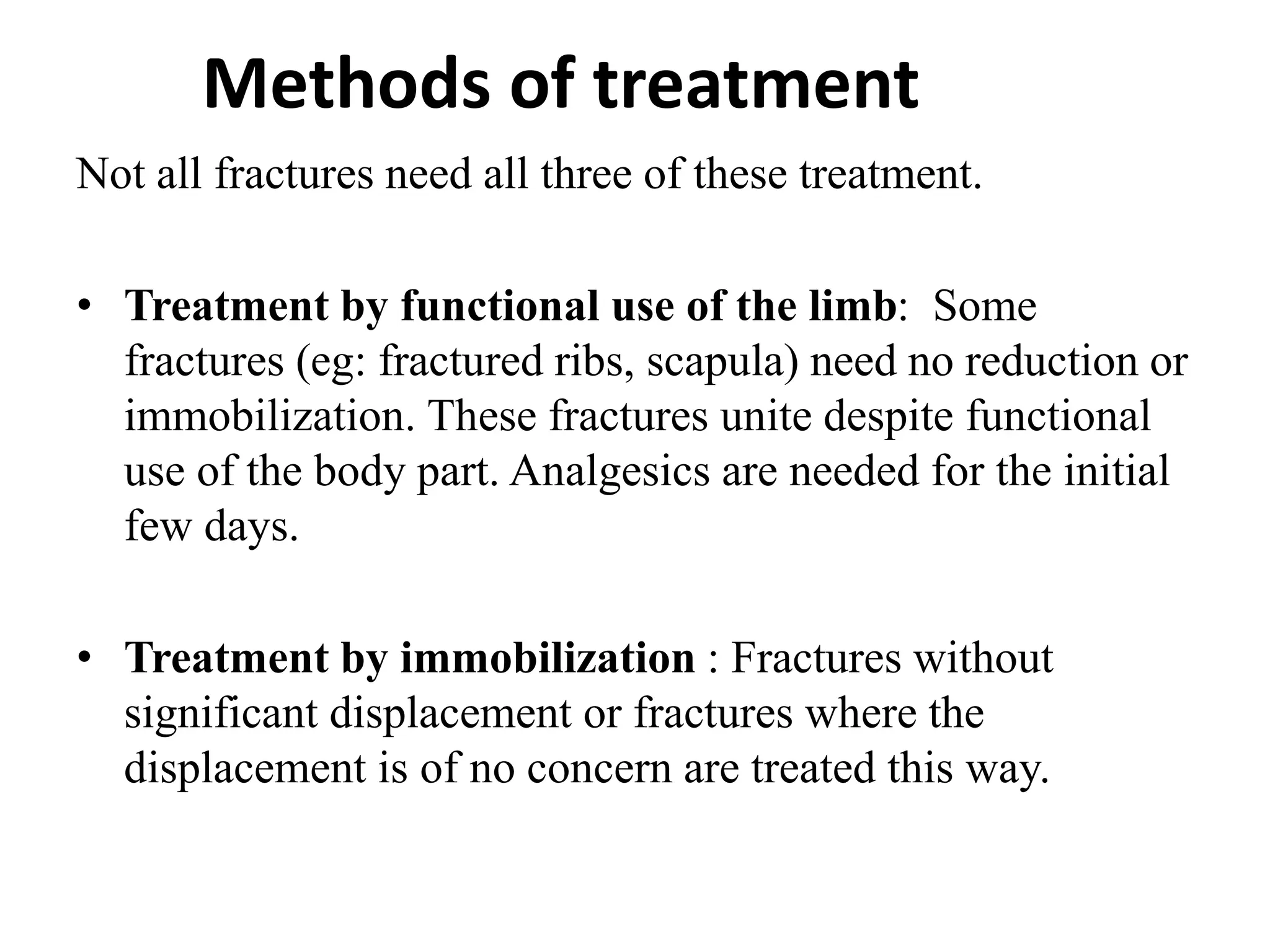 Methods of treatment
Not all fractures need all three of these treatment.
• Treatment by functional use of the limb: Some
fractures (eg: fractured ribs, scapula) need no reduction or
immobilization. These fractures unite despite functional
use of the body part. Analgesics are needed for the initial
few days.
• Treatment by immobilization : Fractures without
significant displacement or fractures where the
displacement is of no concern are treated this way.
 