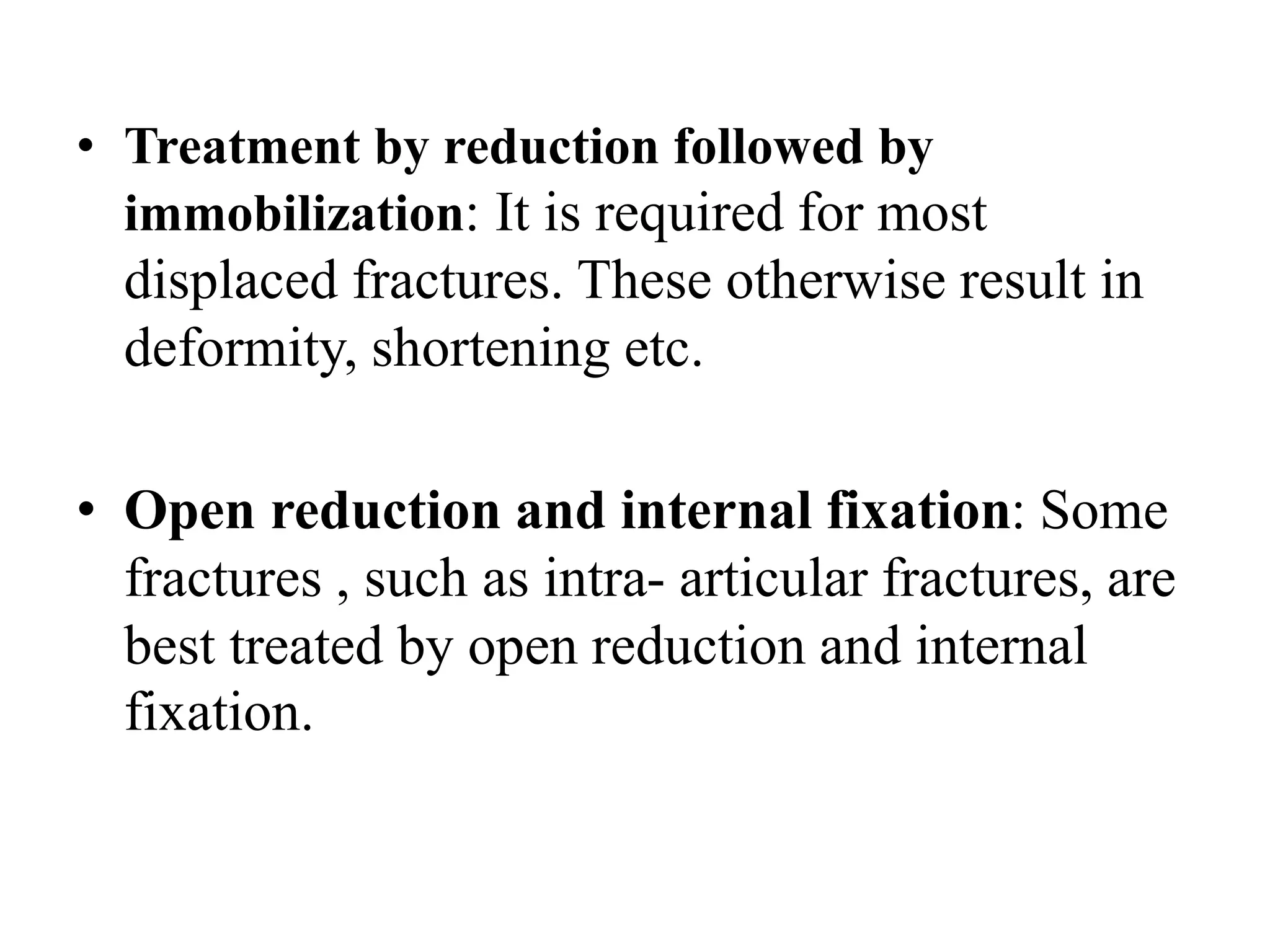 • Treatment by reduction followed by
immobilization: It is required for most
displaced fractures. These otherwise result in
deformity, shortening etc.
• Open reduction and internal fixation: Some
fractures , such as intra- articular fractures, are
best treated by open reduction and internal
fixation.
 