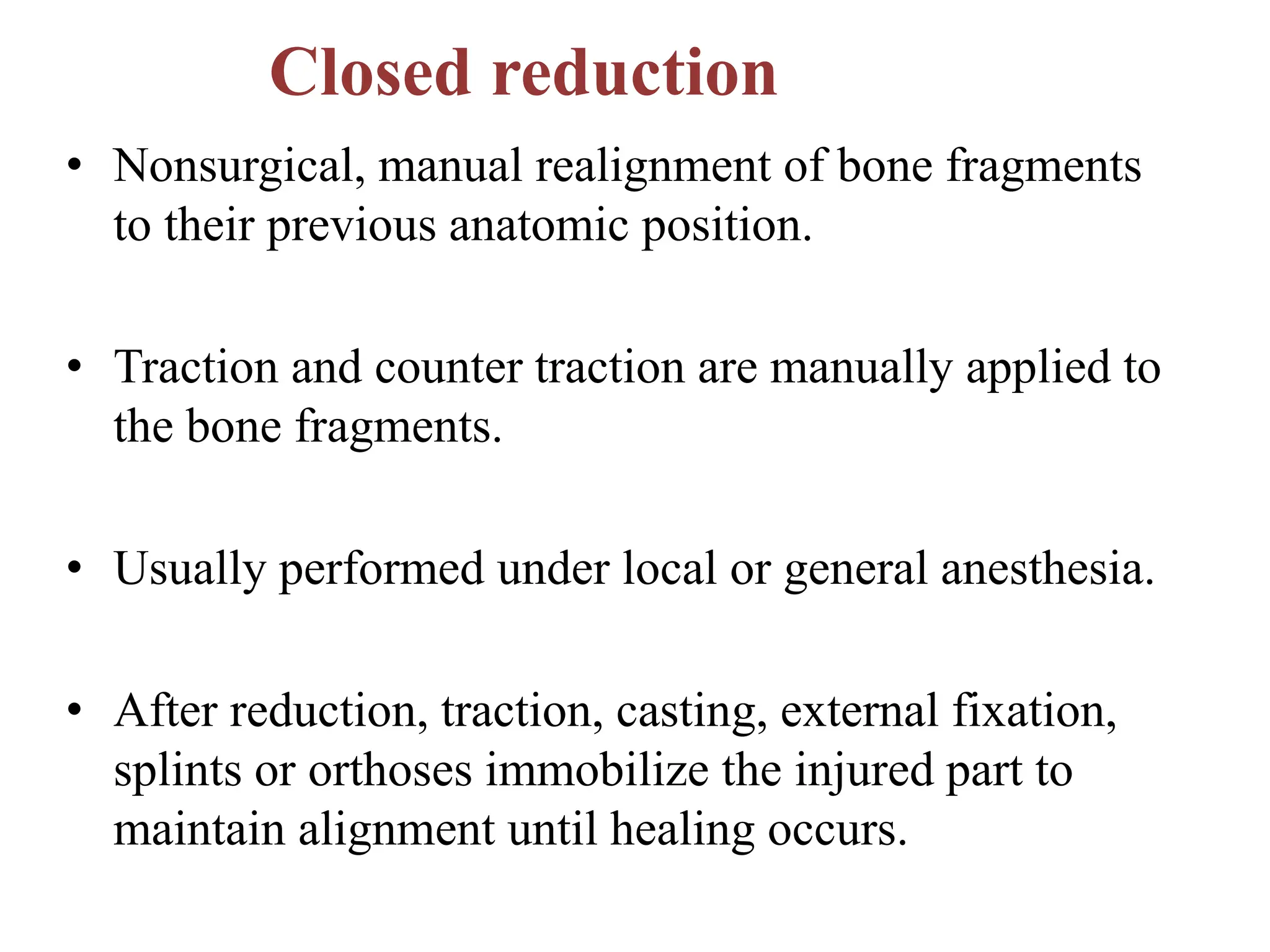 Closed reduction
• Nonsurgical, manual realignment of bone fragments
to their previous anatomic position.
• Traction and counter traction are manually applied to
the bone fragments.
• Usually performed under local or general anesthesia.
• After reduction, traction, casting, external fixation,
splints or orthoses immobilize the injured part to
maintain alignment until healing occurs.
 