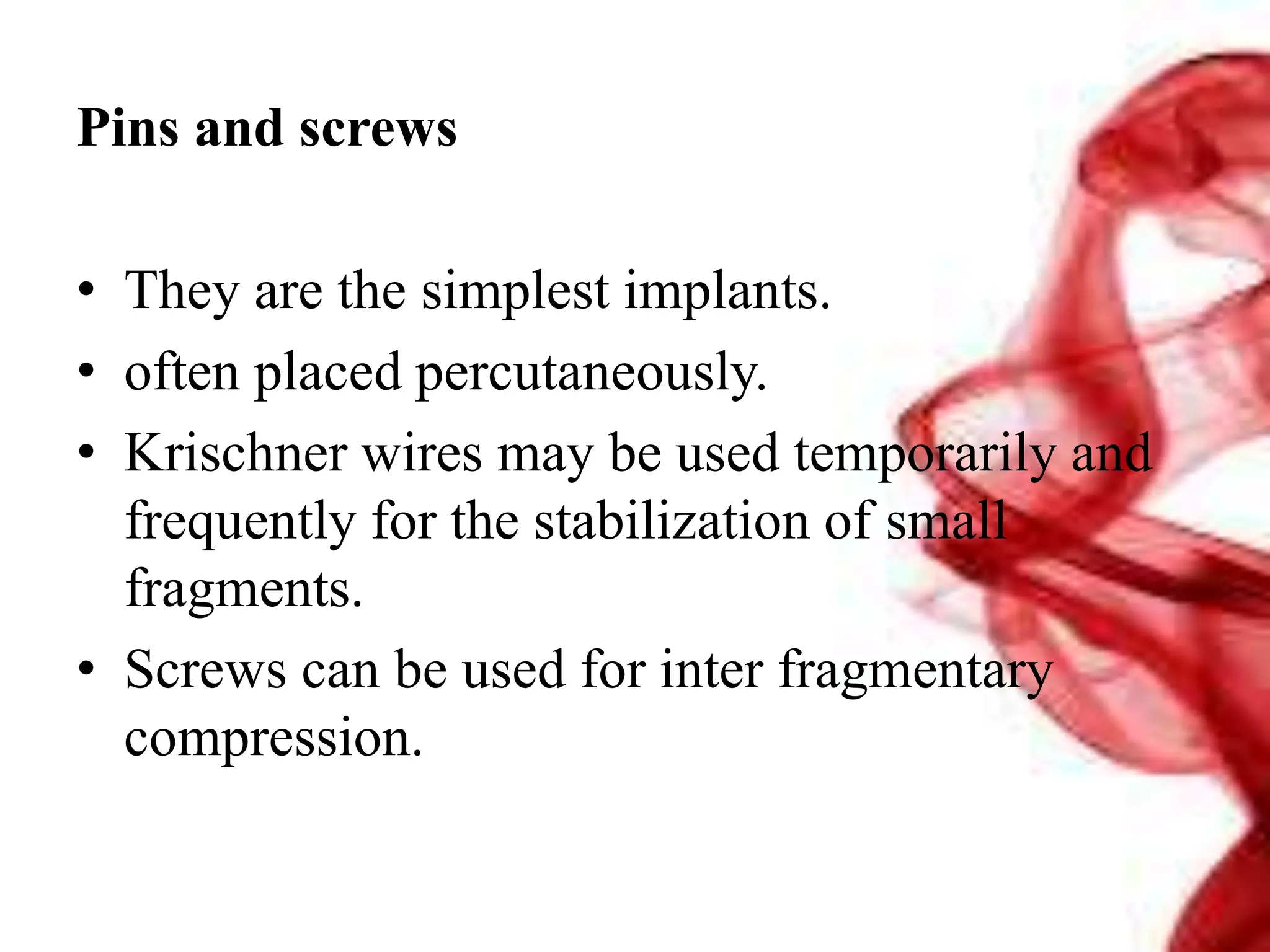 Pins and screws
• They are the simplest implants.
• often placed percutaneously.
• Krischner wires may be used temporarily and
frequently for the stabilization of small
fragments.
• Screws can be used for inter fragmentary
compression.
 