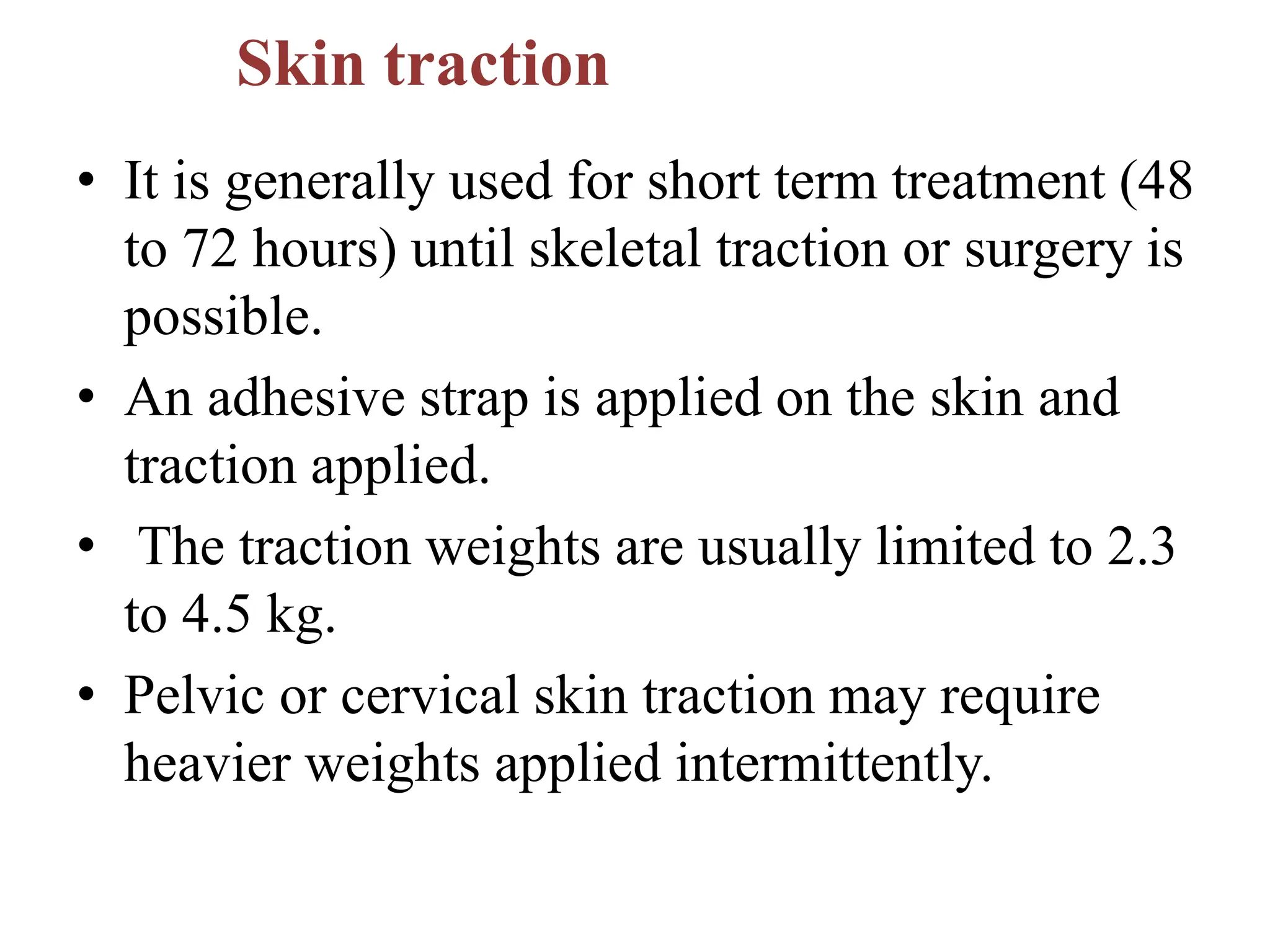 Skin traction
• It is generally used for short term treatment (48
to 72 hours) until skeletal traction or surgery is
possible.
• An adhesive strap is applied on the skin and
traction applied.
• The traction weights are usually limited to 2.3
to 4.5 kg.
• Pelvic or cervical skin traction may require
heavier weights applied intermittently.
 
