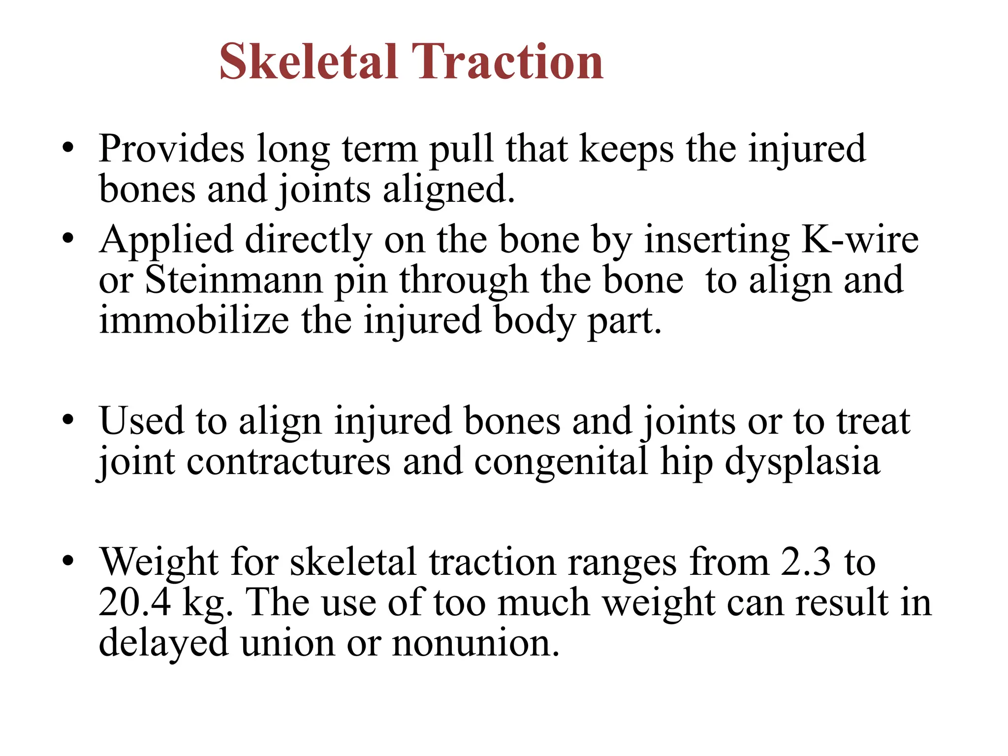 Skeletal Traction
• Provides long term pull that keeps the injured
bones and joints aligned.
• Applied directly on the bone by inserting K-wire
or Steinmann pin through the bone to align and
immobilize the injured body part.
• Used to align injured bones and joints or to treat
joint contractures and congenital hip dysplasia
• Weight for skeletal traction ranges from 2.3 to
20.4 kg. The use of too much weight can result in
delayed union or nonunion.
 