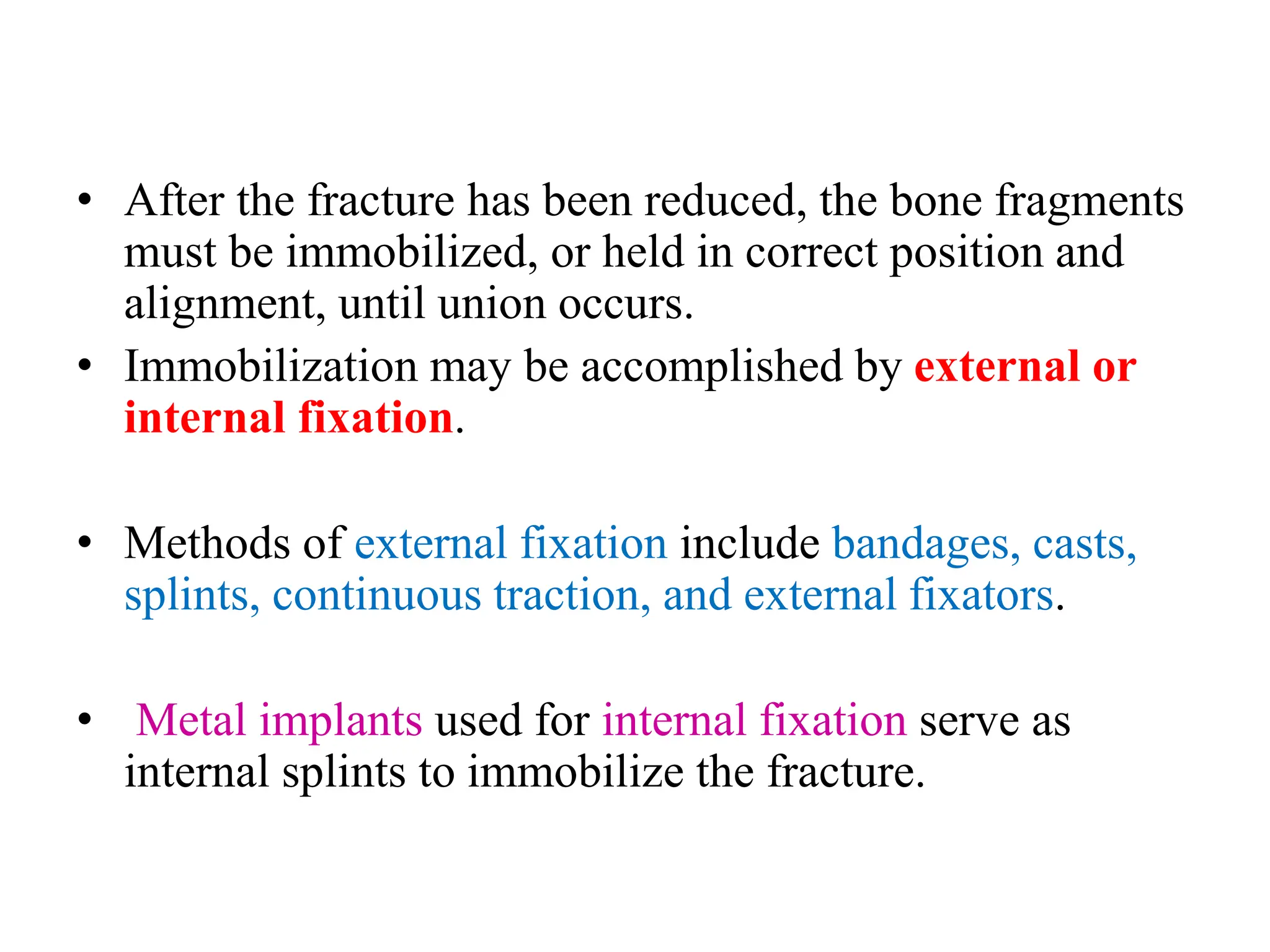 • After the fracture has been reduced, the bone fragments
must be immobilized, or held in correct position and
alignment, until union occurs.
• Immobilization may be accomplished by external or
internal fixation.
• Methods of external fixation include bandages, casts,
splints, continuous traction, and external fixators.
• Metal implants used for internal fixation serve as
internal splints to immobilize the fracture.
 