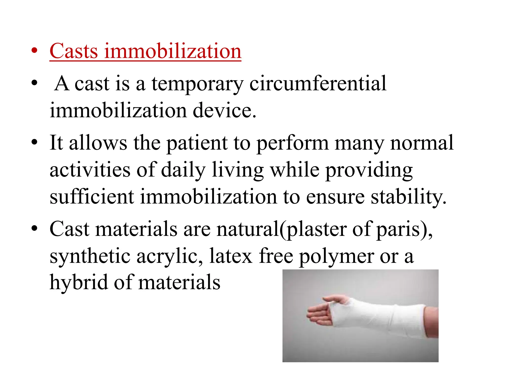 • Casts immobilization
• A cast is a temporary circumferential
immobilization device.
• It allows the patient to perform many normal
activities of daily living while providing
sufficient immobilization to ensure stability.
• Cast materials are natural(plaster of paris),
synthetic acrylic, latex free polymer or a
hybrid of materials
 