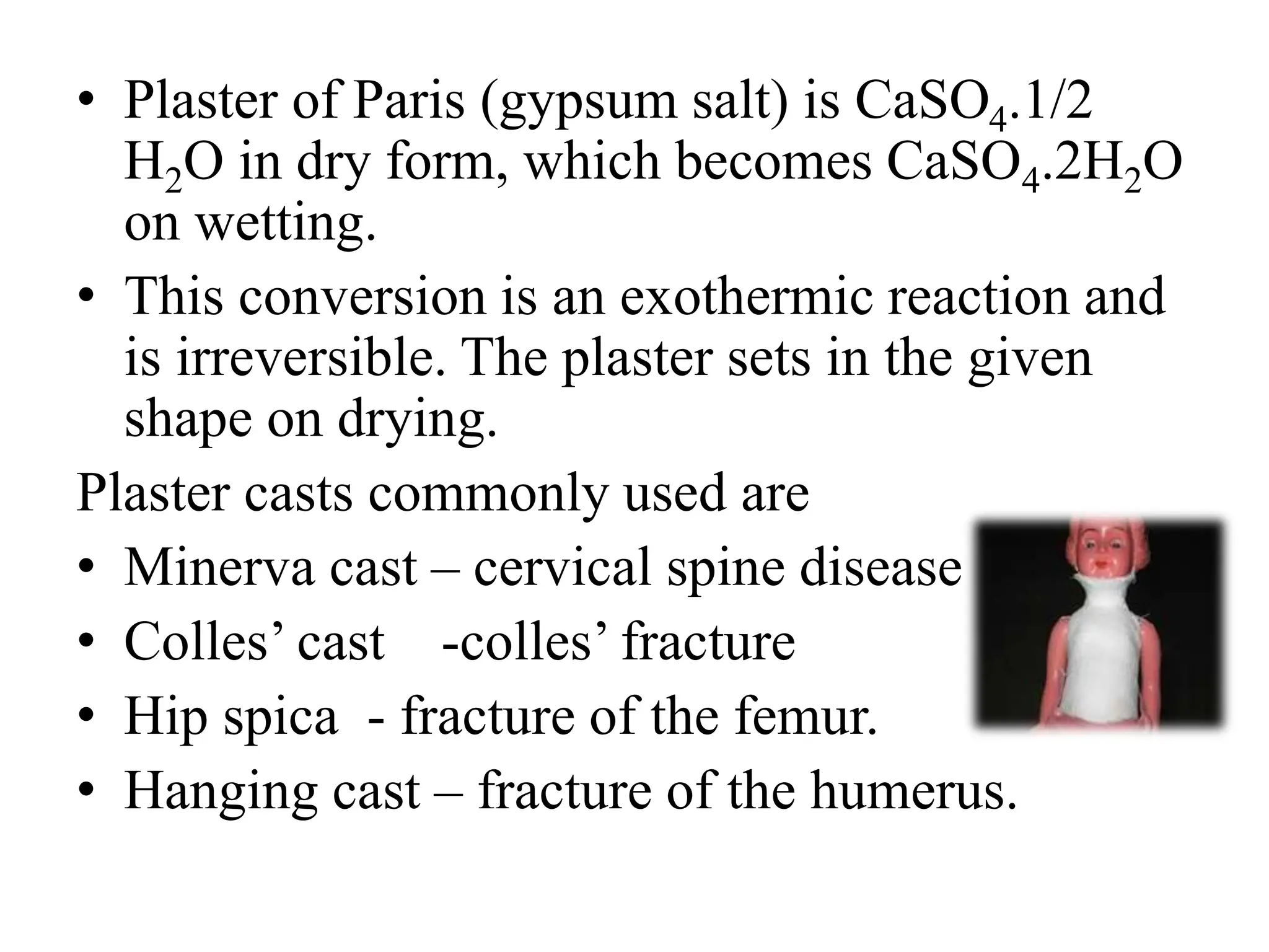• Plaster of Paris (gypsum salt) is CaSO4.1/2
H2O in dry form, which becomes CaSO4.2H2O
on wetting.
• This conversion is an exothermic reaction and
is irreversible. The plaster sets in the given
shape on drying.
Plaster casts commonly used are
• Minerva cast – cervical spine disease
• Colles’ cast -colles’ fracture
• Hip spica - fracture of the femur.
• Hanging cast – fracture of the humerus.
 