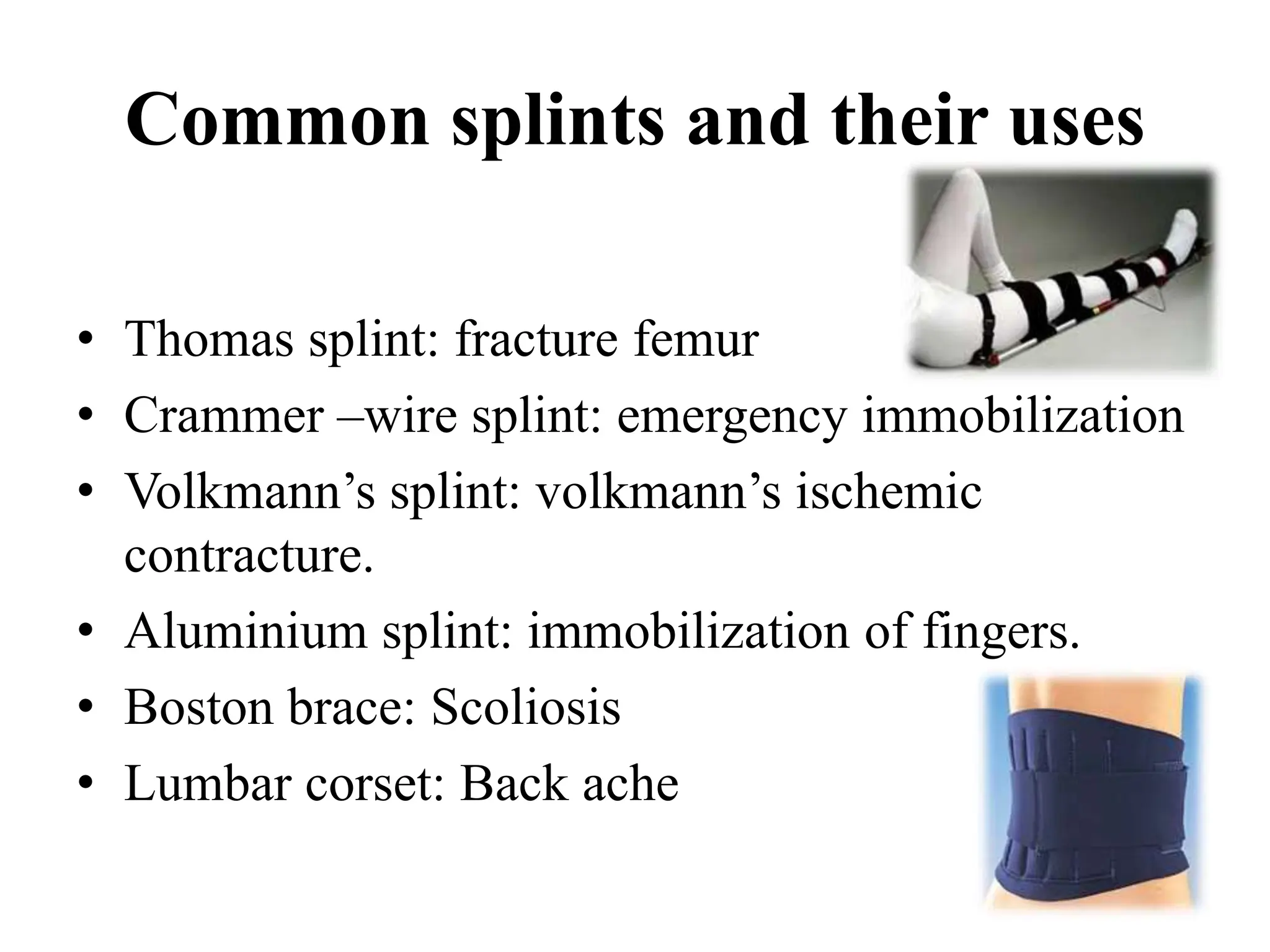 Common splints and their uses
• Thomas splint: fracture femur
• Crammer –wire splint: emergency immobilization
• Volkmann’s splint: volkmann’s ischemic
contracture.
• Aluminium splint: immobilization of fingers.
• Boston brace: Scoliosis
• Lumbar corset: Back ache
 