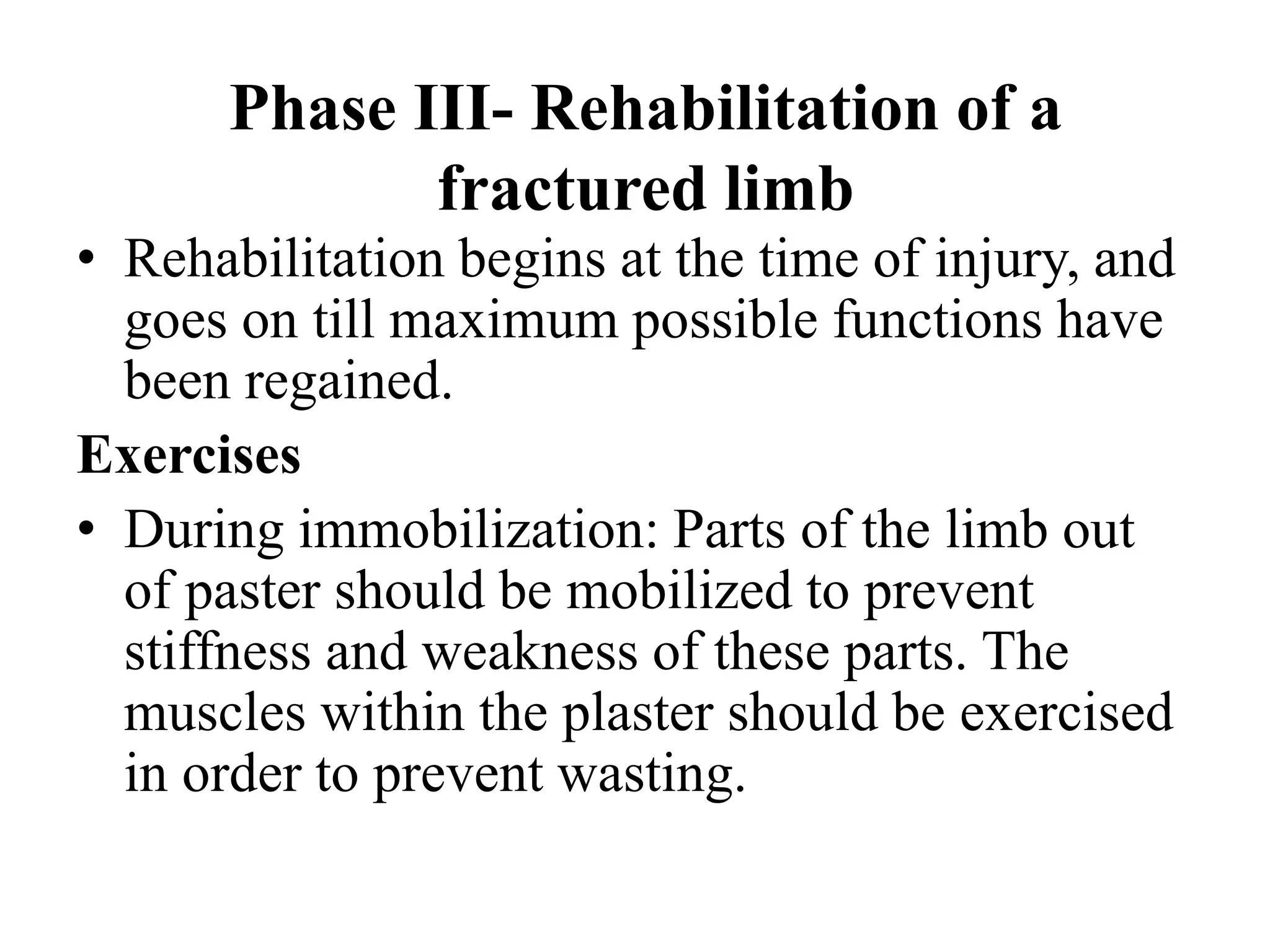 Phase III- Rehabilitation of a
fractured limb
• Rehabilitation begins at the time of injury, and
goes on till maximum possible functions have
been regained.
Exercises
• During immobilization: Parts of the limb out
of paster should be mobilized to prevent
stiffness and weakness of these parts. The
muscles within the plaster should be exercised
in order to prevent wasting.
 