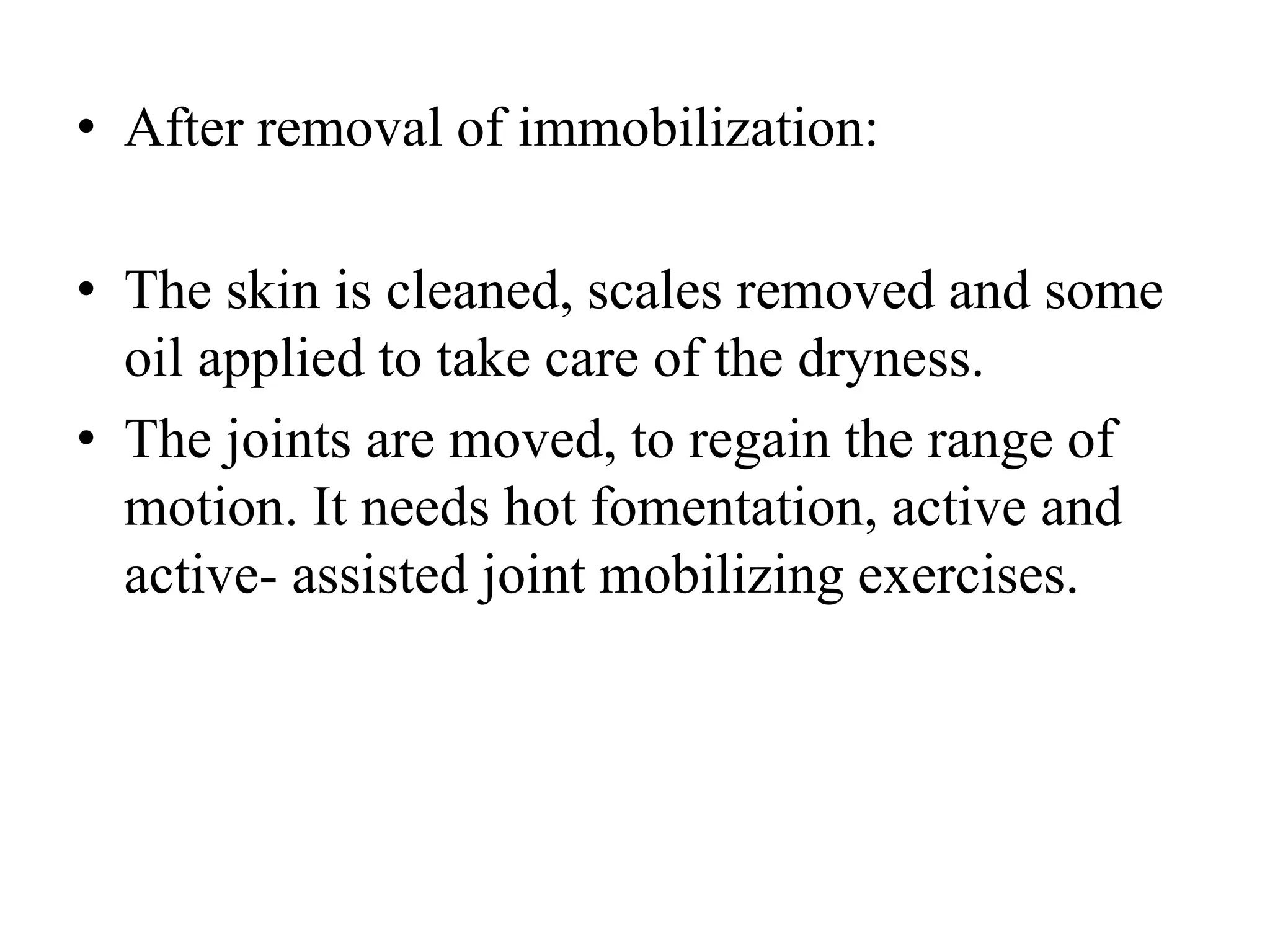 • After removal of immobilization:
• The skin is cleaned, scales removed and some
oil applied to take care of the dryness.
• The joints are moved, to regain the range of
motion. It needs hot fomentation, active and
active- assisted joint mobilizing exercises.
 