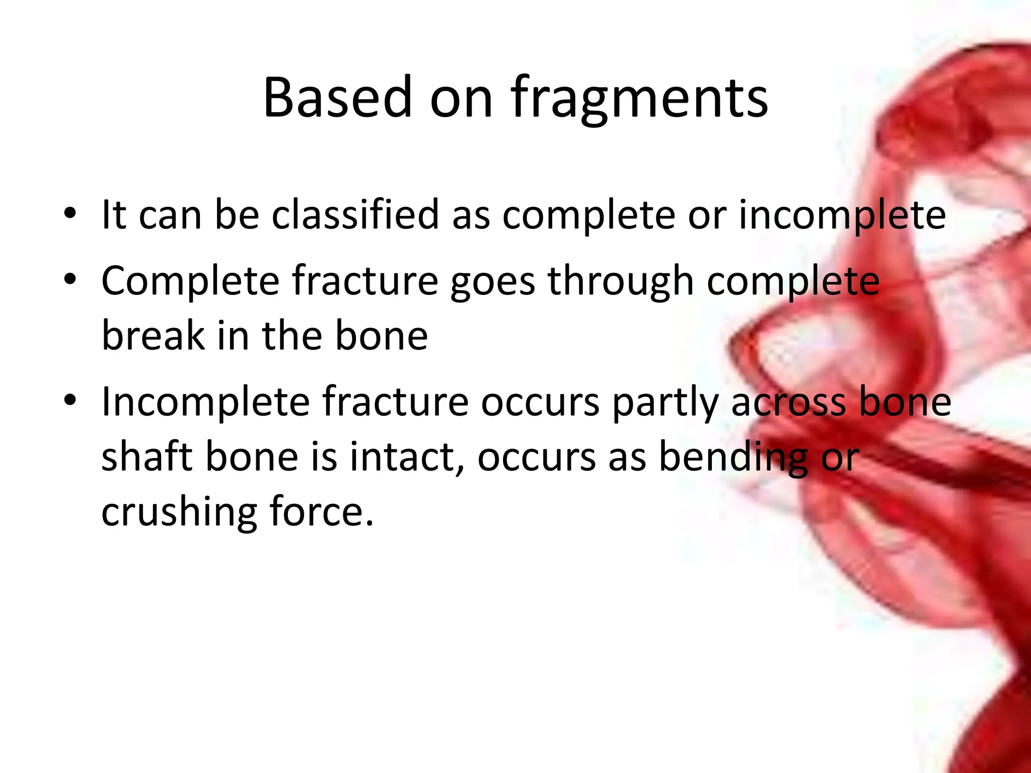 Based on fragments
• It can be classified as complete or incomplete
• Complete fracture goes through complete
break in the bone
• Incomplete fracture occurs partly across bone
shaft bone is intact, occurs as bending or
crushing force.
 