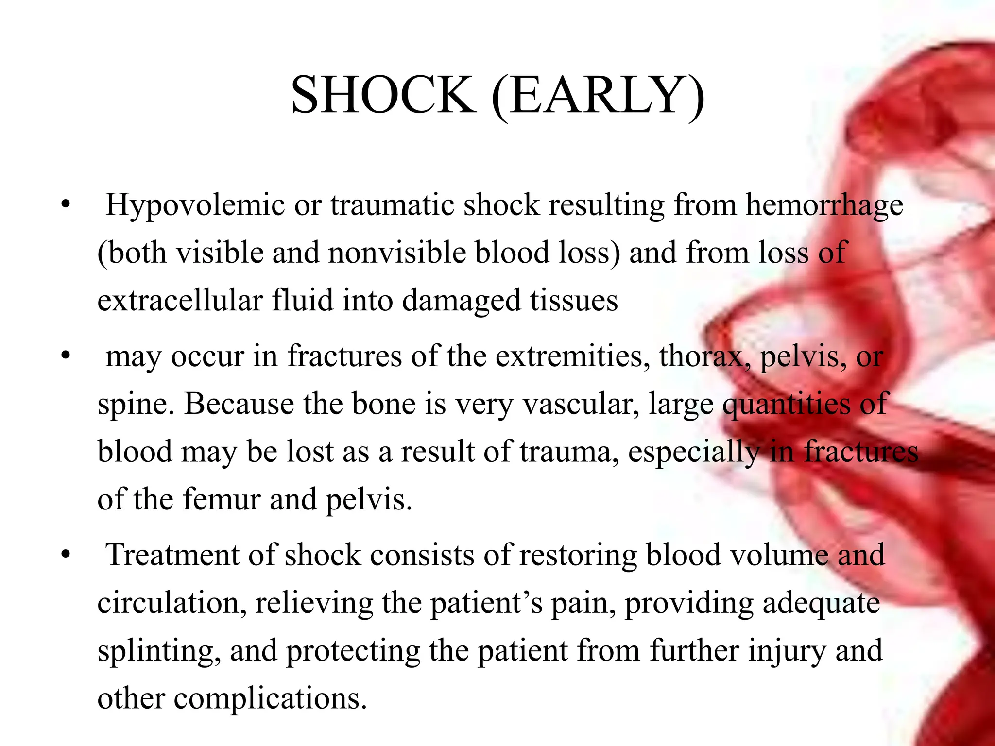 SHOCK (EARLY)
• Hypovolemic or traumatic shock resulting from hemorrhage
(both visible and nonvisible blood loss) and from loss of
extracellular fluid into damaged tissues
• may occur in fractures of the extremities, thorax, pelvis, or
spine. Because the bone is very vascular, large quantities of
blood may be lost as a result of trauma, especially in fractures
of the femur and pelvis.
• Treatment of shock consists of restoring blood volume and
circulation, relieving the patient’s pain, providing adequate
splinting, and protecting the patient from further injury and
other complications.
 