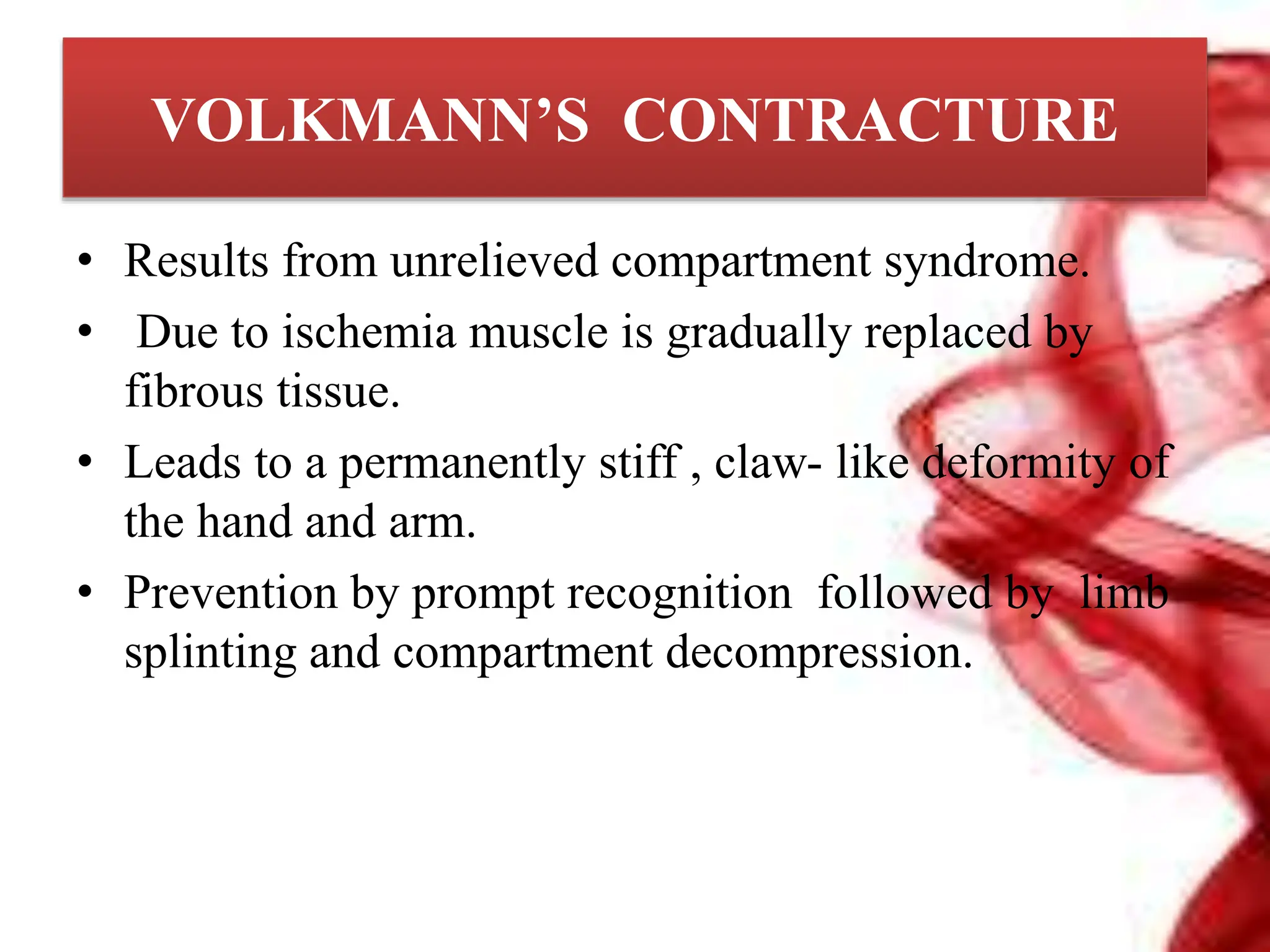 VOLKMANN’S CONTRACTURE
• Results from unrelieved compartment syndrome.
• Due to ischemia muscle is gradually replaced by
fibrous tissue.
• Leads to a permanently stiff , claw- like deformity of
the hand and arm.
• Prevention by prompt recognition followed by limb
splinting and compartment decompression.
 