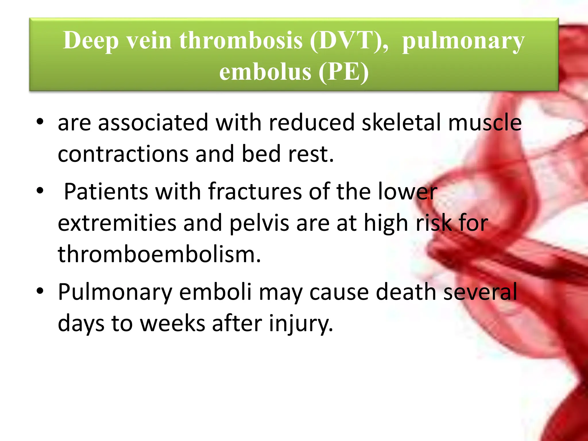 Deep vein thrombosis (DVT), pulmonary
embolus (PE)
• are associated with reduced skeletal muscle
contractions and bed rest.
• Patients with fractures of the lower
extremities and pelvis are at high risk for
thromboembolism.
• Pulmonary emboli may cause death several
days to weeks after injury.
 