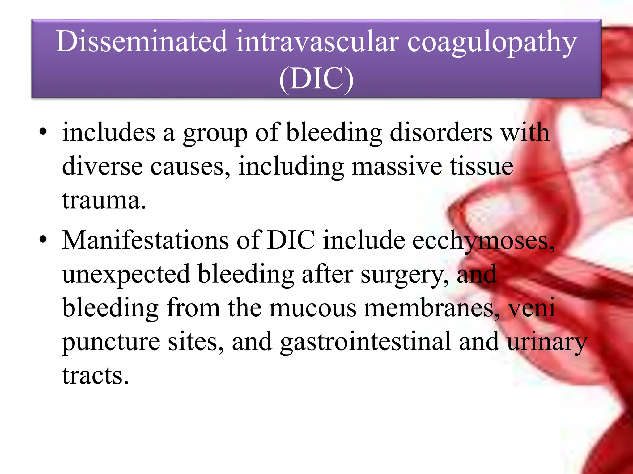 Disseminated intravascular coagulopathy
(DIC)
• includes a group of bleeding disorders with
diverse causes, including massive tissue
trauma.
• Manifestations of DIC include ecchymoses,
unexpected bleeding after surgery, and
bleeding from the mucous membranes, veni
puncture sites, and gastrointestinal and urinary
tracts.
 
