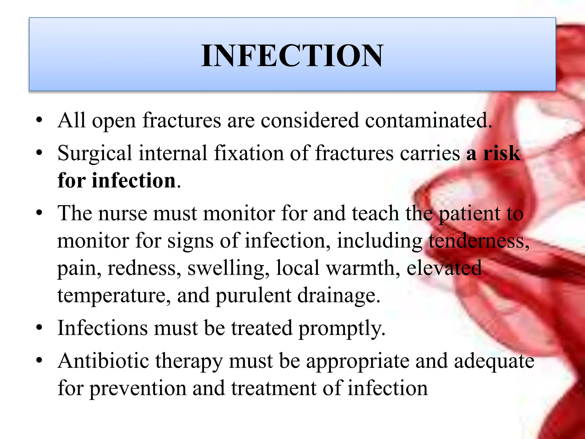 INFECTION
• All open fractures are considered contaminated.
• Surgical internal fixation of fractures carries a risk
for infection.
• The nurse must monitor for and teach the patient to
monitor for signs of infection, including tenderness,
pain, redness, swelling, local warmth, elevated
temperature, and purulent drainage.
• Infections must be treated promptly.
• Antibiotic therapy must be appropriate and adequate
for prevention and treatment of infection
 