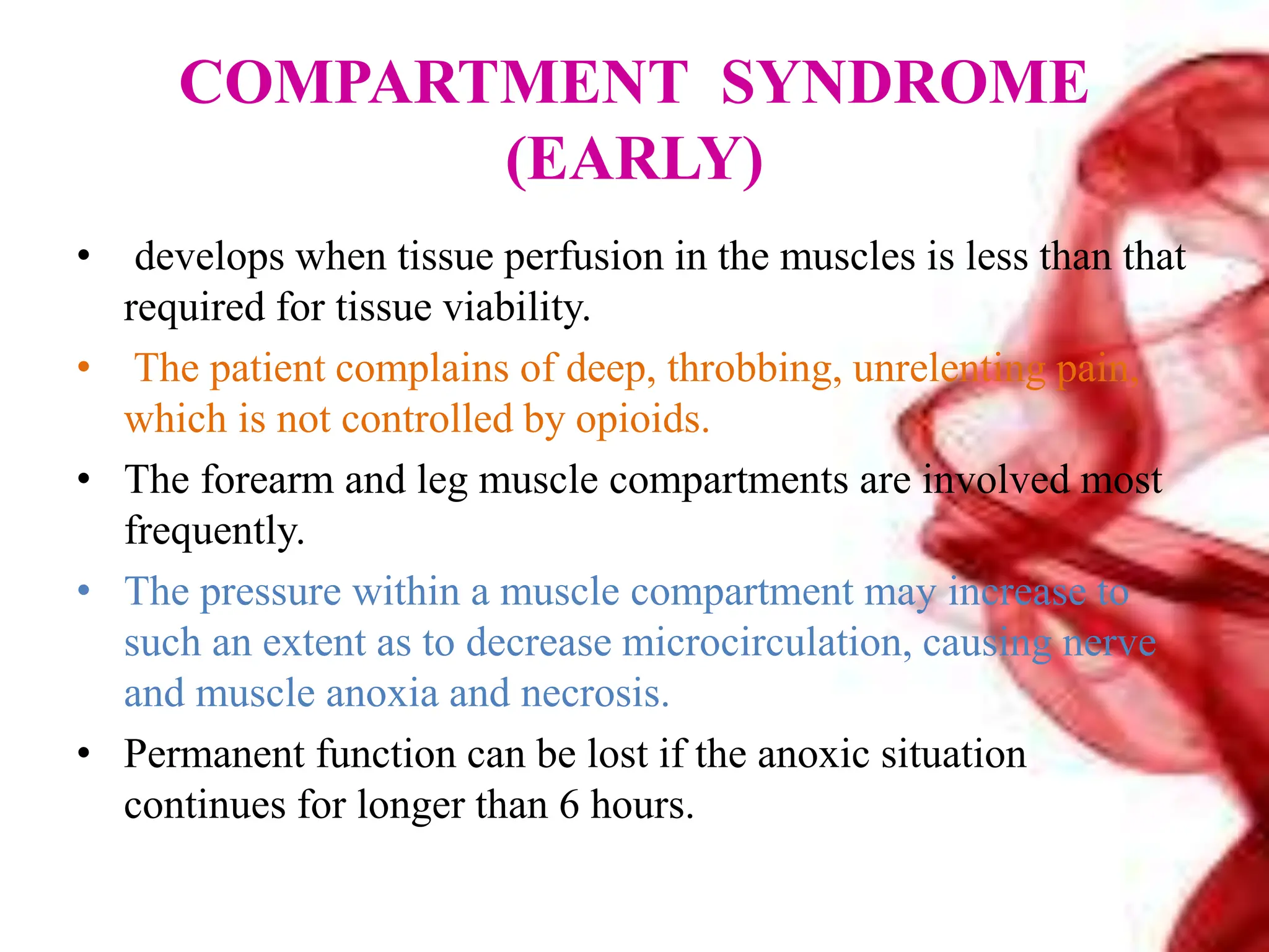 COMPARTMENT SYNDROME
(EARLY)
• develops when tissue perfusion in the muscles is less than that
required for tissue viability.
• The patient complains of deep, throbbing, unrelenting pain,
which is not controlled by opioids.
• The forearm and leg muscle compartments are involved most
frequently.
• The pressure within a muscle compartment may increase to
such an extent as to decrease microcirculation, causing nerve
and muscle anoxia and necrosis.
• Permanent function can be lost if the anoxic situation
continues for longer than 6 hours.
 
