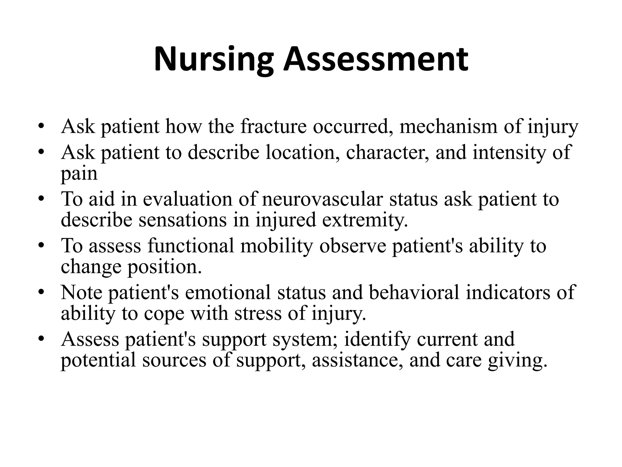 Nursing Assessment
• Ask patient how the fracture occurred, mechanism of injury
• Ask patient to describe location, character, and intensity of
pain
• To aid in evaluation of neurovascular status ask patient to
describe sensations in injured extremity.
• To assess functional mobility observe patient's ability to
change position.
• Note patient's emotional status and behavioral indicators of
ability to cope with stress of injury.
• Assess patient's support system; identify current and
potential sources of support, assistance, and care giving.
 
