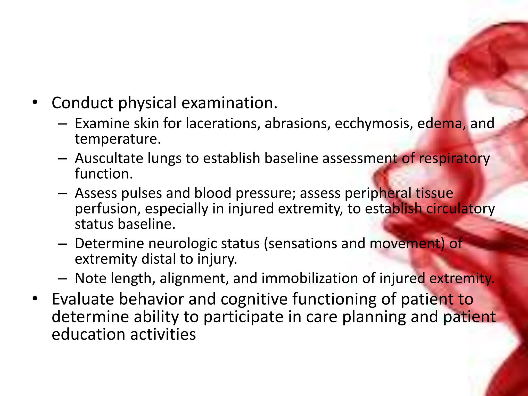 • Conduct physical examination.
– Examine skin for lacerations, abrasions, ecchymosis, edema, and
temperature.
– Auscultate lungs to establish baseline assessment of respiratory
function.
– Assess pulses and blood pressure; assess peripheral tissue
perfusion, especially in injured extremity, to establish circulatory
status baseline.
– Determine neurologic status (sensations and movement) of
extremity distal to injury.
– Note length, alignment, and immobilization of injured extremity.
• Evaluate behavior and cognitive functioning of patient to
determine ability to participate in care planning and patient
education activities
 