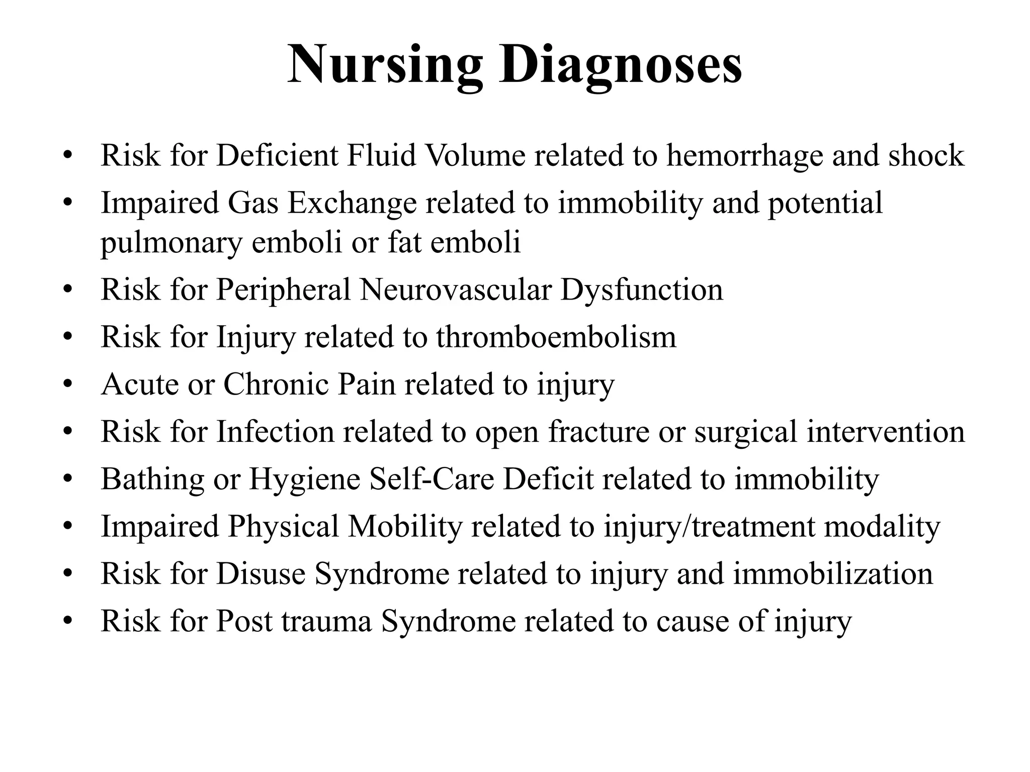Nursing Diagnoses
• Risk for Deficient Fluid Volume related to hemorrhage and shock
• Impaired Gas Exchange related to immobility and potential
pulmonary emboli or fat emboli
• Risk for Peripheral Neurovascular Dysfunction
• Risk for Injury related to thromboembolism
• Acute or Chronic Pain related to injury
• Risk for Infection related to open fracture or surgical intervention
• Bathing or Hygiene Self-Care Deficit related to immobility
• Impaired Physical Mobility related to injury/treatment modality
• Risk for Disuse Syndrome related to injury and immobilization
• Risk for Post trauma Syndrome related to cause of injury
 