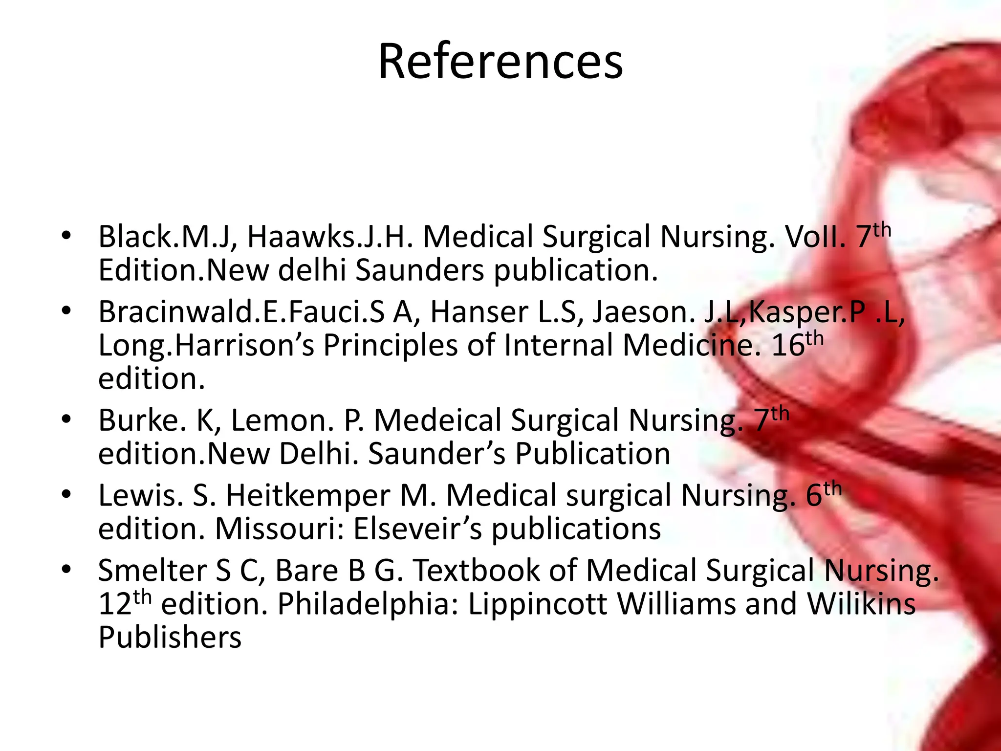 References
• Black.M.J, Haawks.J.H. Medical Surgical Nursing. VoII. 7th
Edition.New delhi Saunders publication.
• Bracinwald.E.Fauci.S A, Hanser L.S, Jaeson. J.L,Kasper.P .L,
Long.Harrison’s Principles of Internal Medicine. 16th
edition.
• Burke. K, Lemon. P. Medeical Surgical Nursing. 7th
edition.New Delhi. Saunder’s Publication
• Lewis. S. Heitkemper M. Medical surgical Nursing. 6th
edition. Missouri: Elseveir’s publications
• Smelter S C, Bare B G. Textbook of Medical Surgical Nursing.
12th edition. Philadelphia: Lippincott Williams and Wilikins
Publishers
 