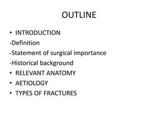 OUTLINE
• INTRODUCTION
-Definition
-Statement of surgical importance
-Historical background
• RELEVANT ANATOMY
• AETIOLOGY
• TYPES OF FRACTURES
 