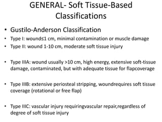 GENERAL- Soft Tissue-Based
Classifications
• Gustilo-Anderson Classification
• Type I: wound≤1 cm, minimal contamination or muscle damage
• Type II: wound 1-10 cm, moderate soft tissue injury
• Type IIIA: wound usually >10 cm, high energy, extensive soft-tissue
damage, contaminated, but with adequate tissue for flapcoverage
• Type IIIB: extensive periosteal stripping, woundrequires soft tissue
coverage (rotational or free flap)
• Type IIIC: vascular injury requiringvascular repair,regardless of
degree of soft tissue injury
 