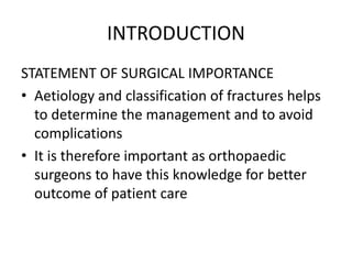 INTRODUCTION
STATEMENT OF SURGICAL IMPORTANCE
• Aetiology and classification of fractures helps
to determine the management and to avoid
complications
• It is therefore important as orthopaedic
surgeons to have this knowledge for better
outcome of patient care
 