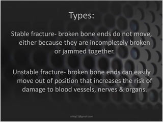 Types: 
Stable fracture- broken bone ends do not move, 
either because they are incompletely broken 
or jammed together. 
Unstable fracture- broken bone ends can easily 
move out of position that increases the risk of 
damage to blood vessels, nerves & organs. 
sriloy21@gmail.com 
 