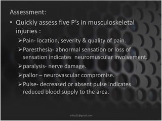 Assessment: 
• Quickly assess five P’s in musculoskeletal 
injuries : 
Pain- location, severity & quality of pain. 
Paresthesia- abnormal sensation or loss of 
sensation indicates neuromuscular involvement. 
paralysis- nerve damage. 
pallor – neurovascular compromise. 
Pulse- decreased or absent pulse indicates 
reduced blood supply to the area. 
sriloy21@gmail.com 
 