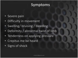 Symptoms 
• Severe pain 
• Difficulty in movement 
• Swelling/ bruising / bleeding 
• Deformity / abnormal twist of limb 
• Tenderness on applying pressure 
• Crepitus me be heard 
• Signs of shock 
sriloy21@gmail.com 
 
