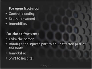 For open fractures: 
• Control bleeding 
• Dress the wound 
• Immobilize. 
For closed fractures: 
• Calm the person 
• Bandage the injured part to an unaffected part of 
the body 
• Immobilize 
• Shift to hospital 
sriloy21@gmail.com 
 