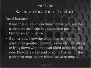 First aid 
Based on location of fracture: 
Facial fracture: 
• If unconscious but breathing normally, place the 
patient on their side in a supported position & 
Call for an ambulance. 
• If conscious, allow the patient to rest in the 
position of greatest comfort, generally half-sitting 
or lying down with the head tilted to the injured 
side. Provide a clean pad or some tissues for the 
patient to mop up any blood, saliva or mucus. 
sriloy21@gmail.com 
 