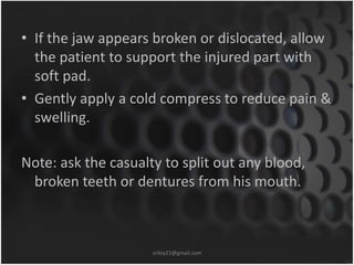 • If the jaw appears broken or dislocated, allow 
the patient to support the injured part with 
soft pad. 
• Gently apply a cold compress to reduce pain & 
swelling. 
Note: ask the casualty to split out any blood, 
broken teeth or dentures from his mouth. 
sriloy21@gmail.com 
 