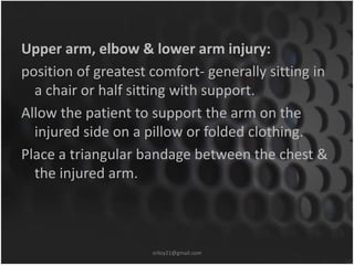 Upper arm, elbow & lower arm injury: 
position of greatest comfort- generally sitting in 
a chair or half sitting with support. 
Allow the patient to support the arm on the 
injured side on a pillow or folded clothing. 
Place a triangular bandage between the chest & 
the injured arm. 
sriloy21@gmail.com 
 