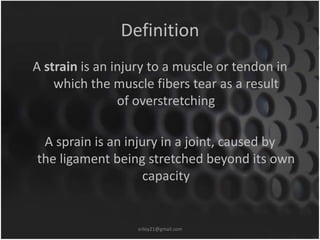 Definition 
A strain is an injury to a muscle or tendon in 
which the muscle fibers tear as a result 
of overstretching 
A sprain is an injury in a joint, caused by 
the ligament being stretched beyond its own 
capacity 
sriloy21@gmail.com 
 