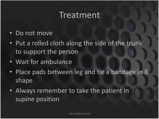 Treatment 
• Do not move 
• Put a rolled cloth along the side of the trunk 
to support the person 
• Wait for ambulance 
• Place pads between leg and tie a bandage in 8 
shape 
• Always remember to take the patient in 
supine position 
sriloy21@gmail.com 
 