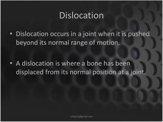 Dislocation 
• Dislocation occurs in a joint when it is pushed 
beyond its normal range of motion. 
• A dislocation is where a bone has been 
displaced from its normal position at a joint. 
sriloy21@gmail.com 
 
