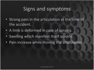 Signs and symptoms 
• Strong pain in the articulation at the time of 
the accident. 
• A limb is deformed in case of sprains. 
• Swelling which manifest itself quickly. 
• Pain increase while moving the articulation 
sriloy21@gmail.com 
 